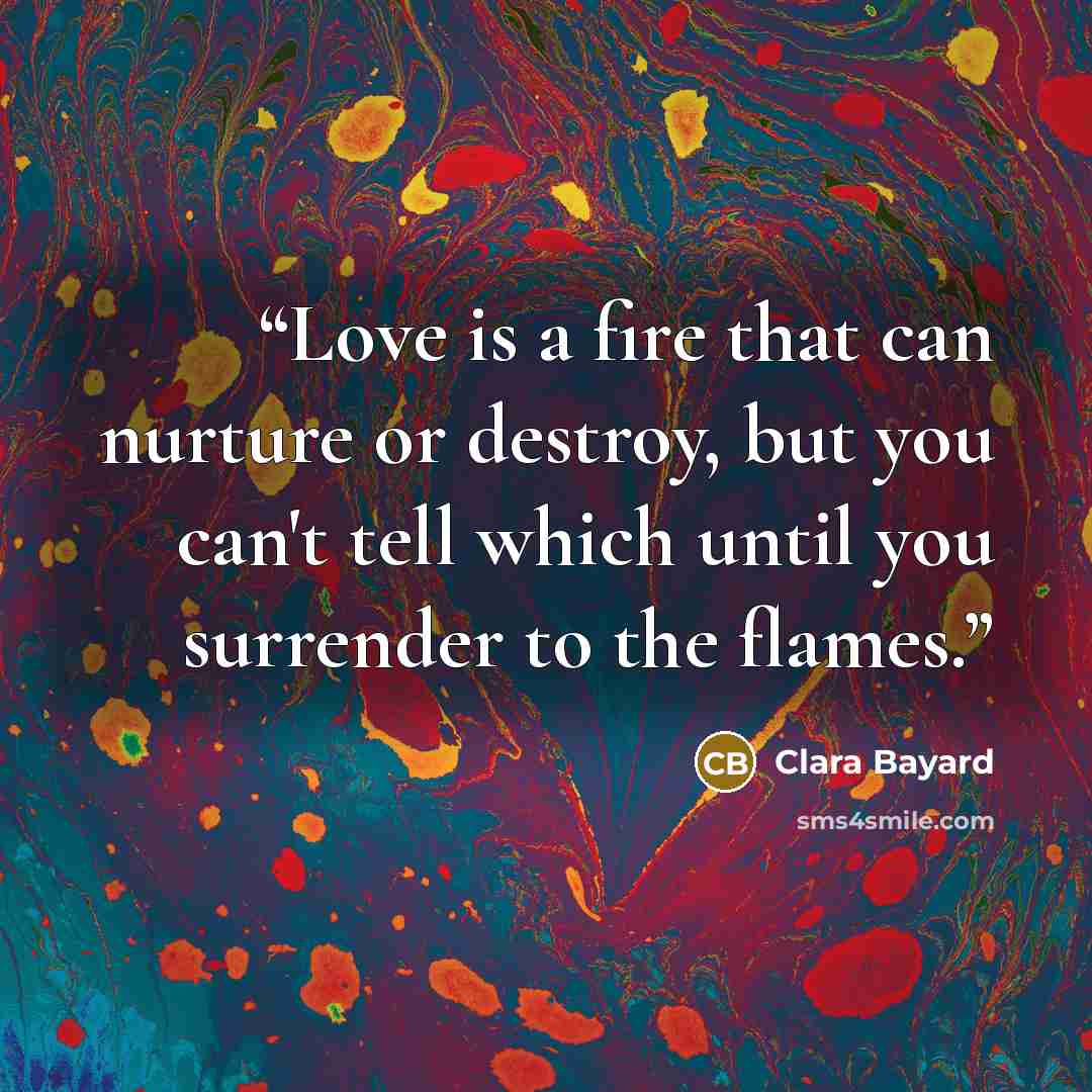 “Love is a fire that can nurture or destroy, but you can't tell which until you surrender to the flames.” quote by Clara Bayard