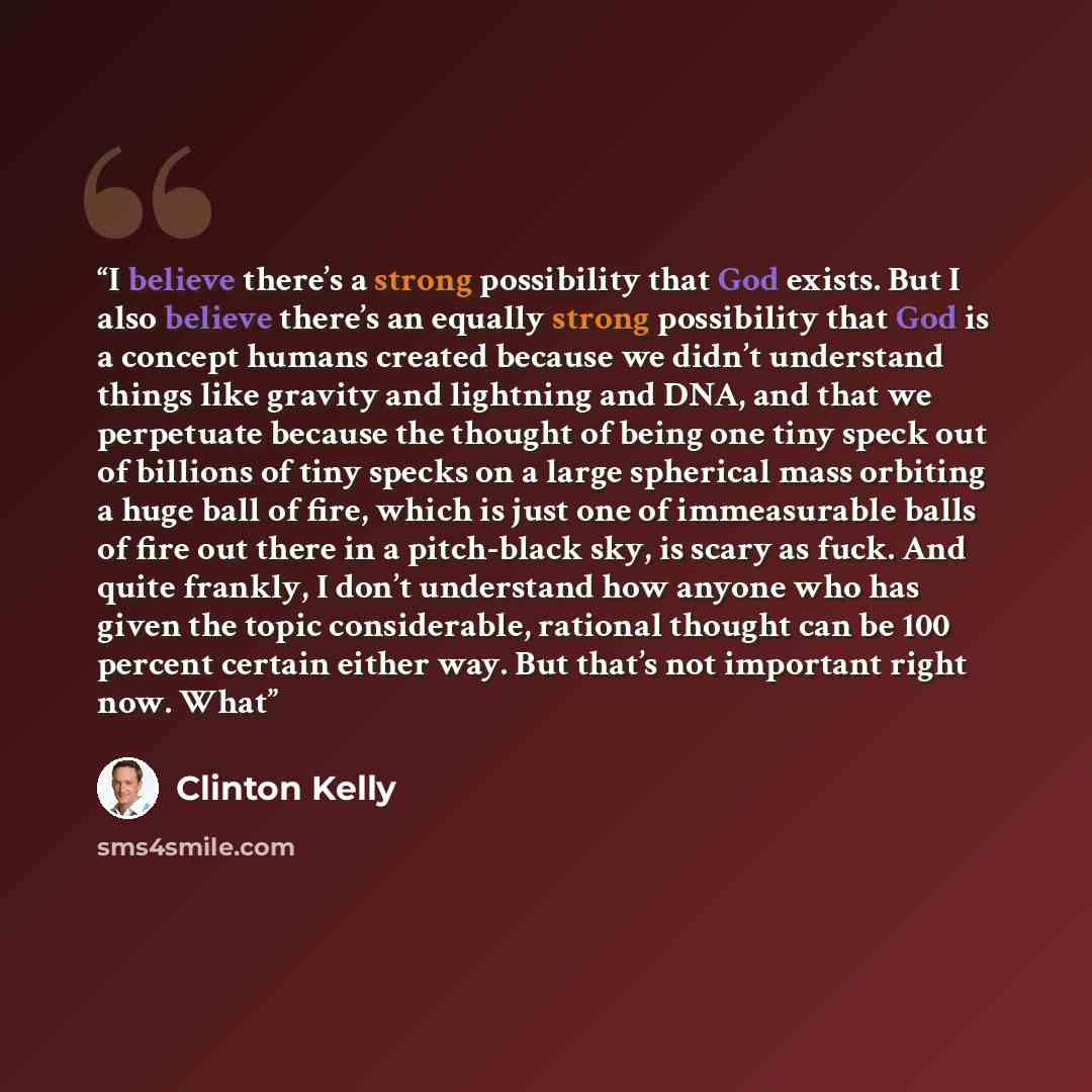 “I believe there’s a strong possibility that God exists. But I also believe there’s an equally strong possibility that God is a concept humans created because we didn’t understand things like gravity and lightning and DNA, and that we perpetuate because the thought of being one tiny speck out of…” quote by Clinton Kelly