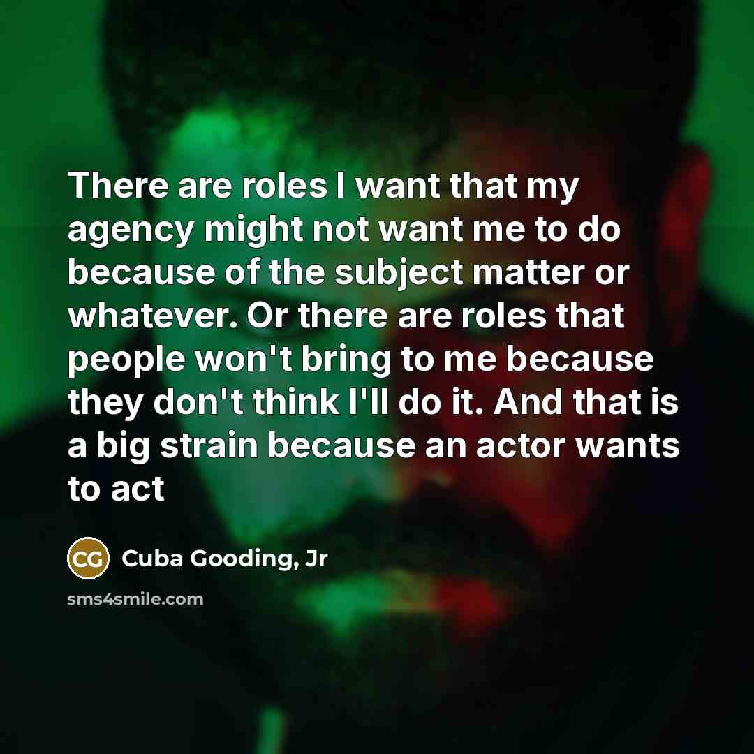 “There are roles I want that my agency might not want me to do because of the subject matter or whatever. Or there are roles that people won't bring to me because they don't think I'll do it. And that is a big strain because an actor wants to act” quote by Cuba Gooding, Jr