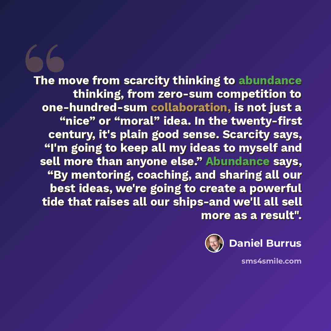 “The move from scarcity thinking to abundance thinking, from zero-sum competition to one-hundred-sum collaboration, is not just a “nice” or “moral” idea. In the twenty-first century, it's plain good sense. Scarcity says, “I'm going to keep all my ideas to myself and sell more than anyone else.”…” quote by Daniel Burrus