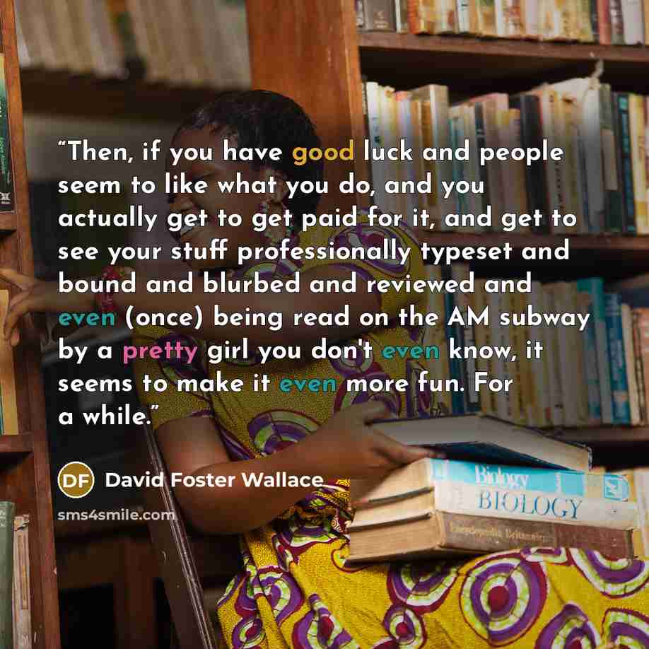 “Then, if you have good luck and people seem to like what you do, and you actually get to get paid for it, and get to see your stuff professionally typeset and bound and blurbed and reviewed and even (once) being read on the AM subway by a pretty girl you don't even know, it seems to make it even…” quote by David Foster Wallace