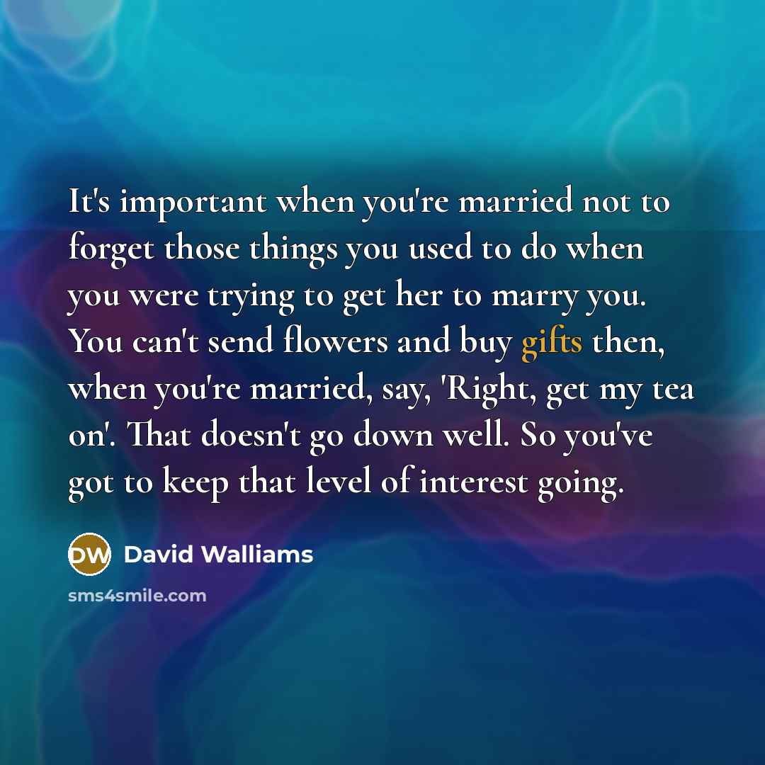 “It's important when you're married not to forget those things you used to do when you were trying to get her to marry you. You can't send flowers and buy gifts then, when you're married, say, 'Right, get my tea on'. That doesn't go down well. So you've got to keep that level of interest going.” quote by David Walliams