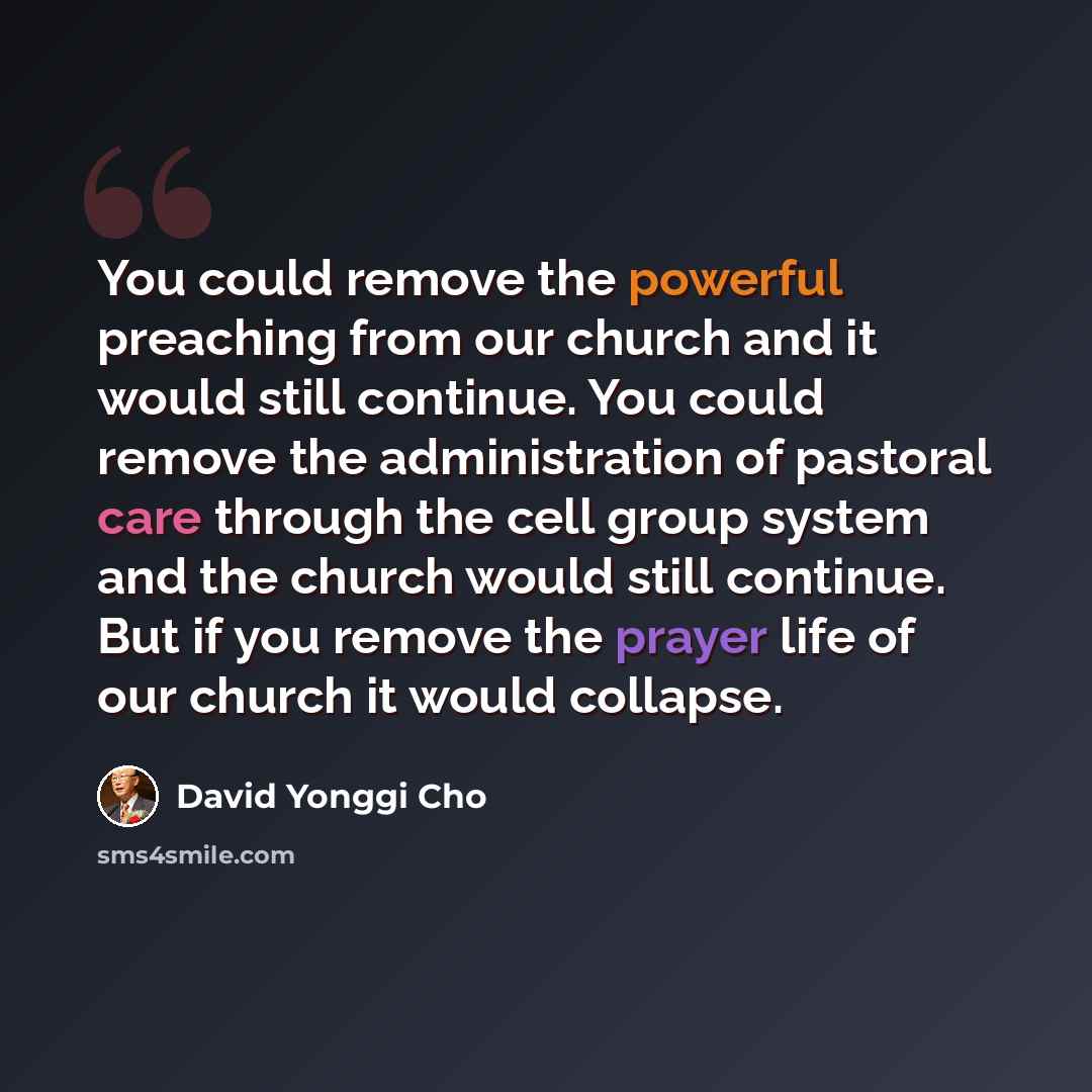 “You could remove the powerful preaching from our church and it would still continue. You could remove the administration of pastoral care through the cell group system and the church would still continue. But if you remove the prayer life of our church it would collapse.” quote by David Yonggi Cho