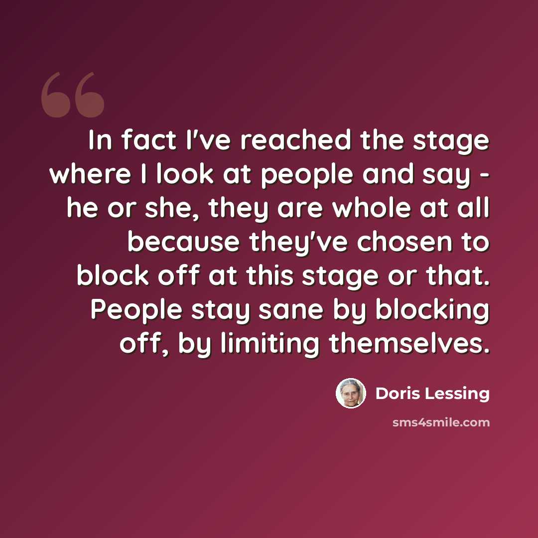“In fact I've reached the stage where I look at people and say - he or she, they are whole at all because they've chosen to block off at this stage or that. People stay sane by blocking off, by limiting themselves.” quote by Doris Lessing