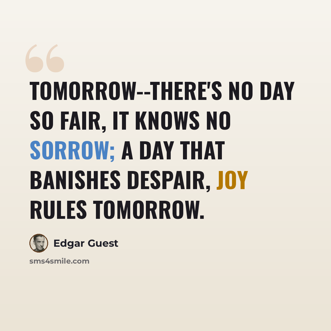 “Tomorrow--there's no day so fair, It knows no sorrow; A day that banishes despair, Joy rules tomorrow.” quote by Edgar Guest