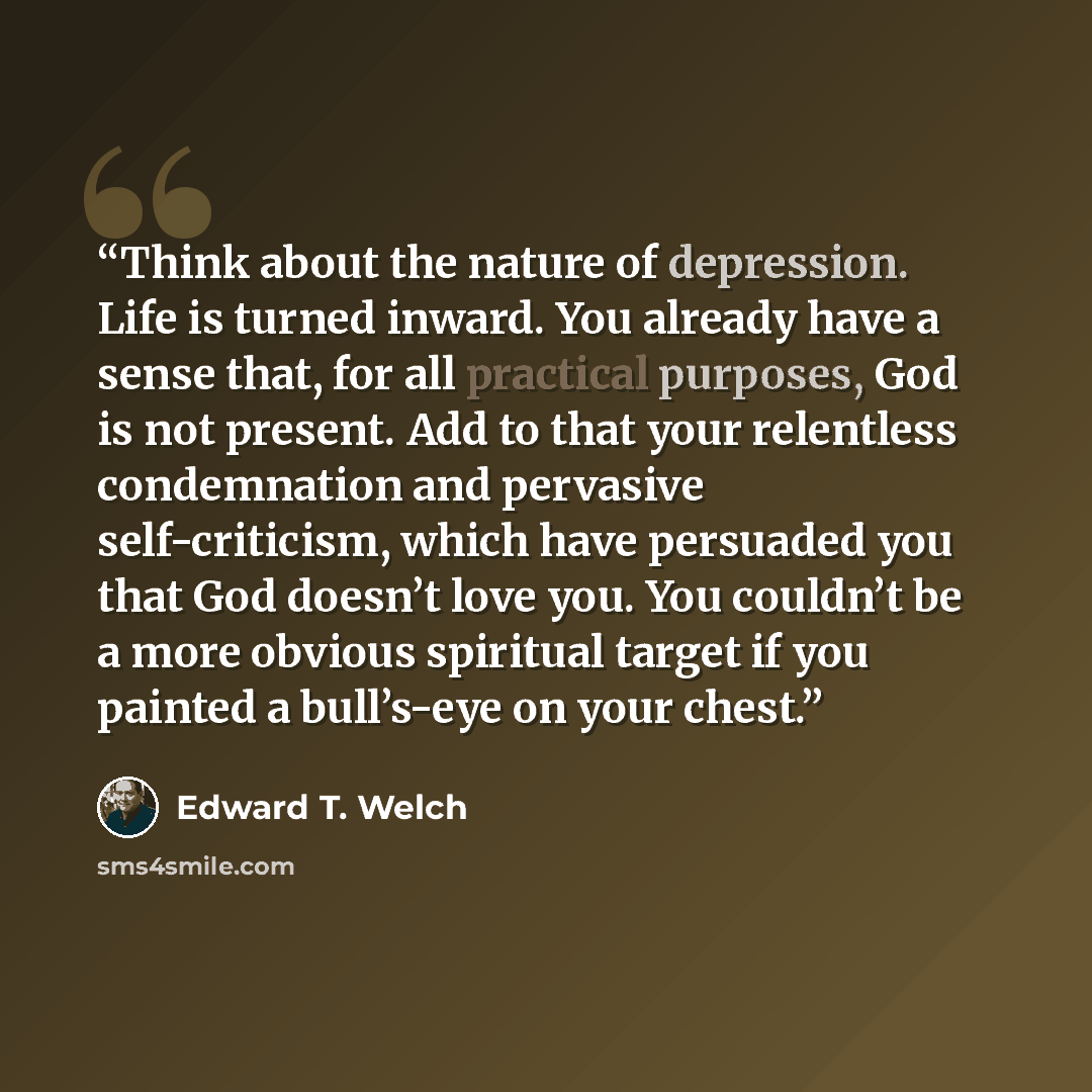 “Think about the nature of depression. Life is turned inward. You already have a sense that, for all practical purposes, God is not present. Add to that your relentless condemnation and pervasive self-criticism, which have persuaded you that God doesn’t love you. You couldn’t be a more obvious…” quote by Edward T. Welch