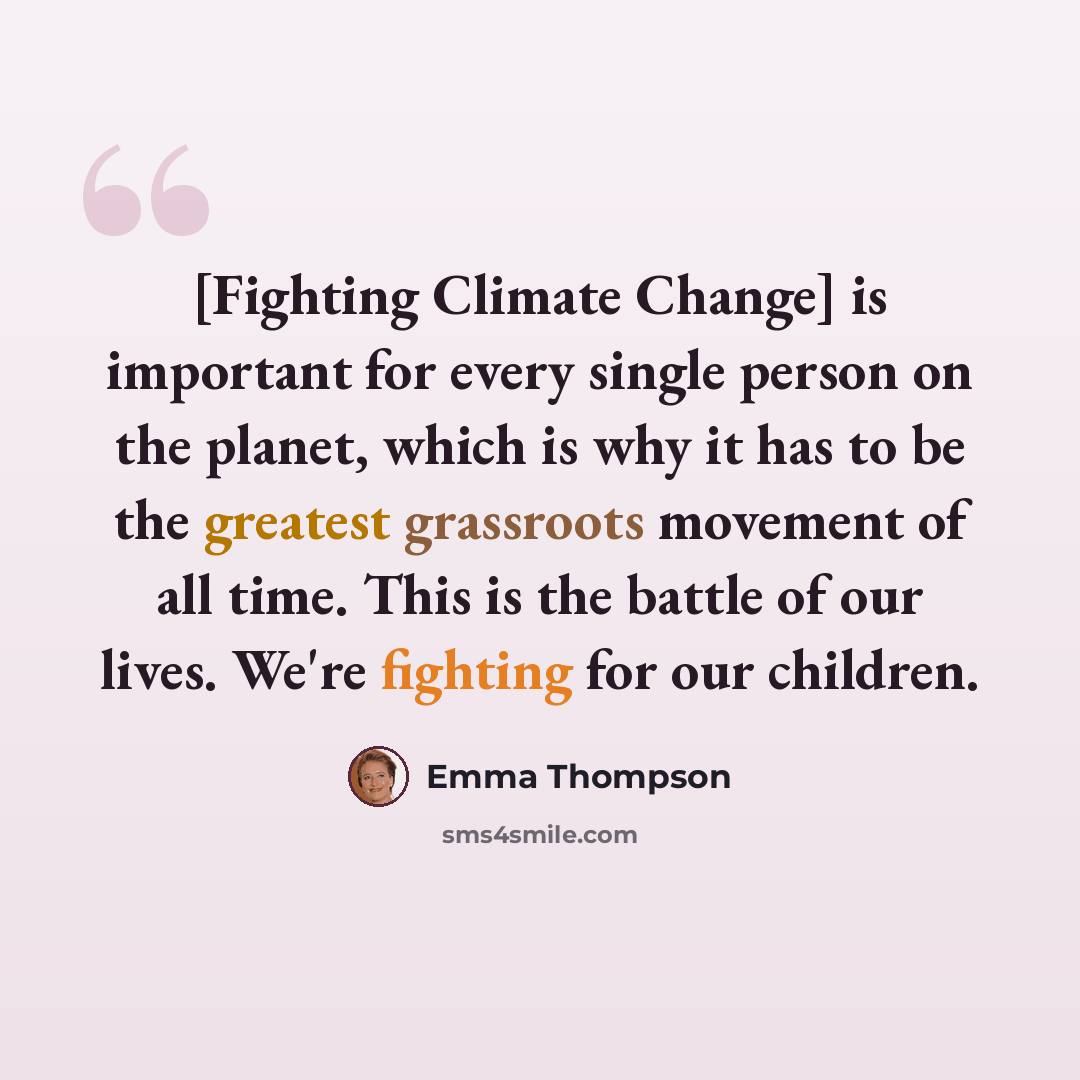 “[Fighting Climate Change] is important for every single person on the planet, which is why it has to be the greatest grassroots movement of all time. This is the battle of our lives. We're fighting for our children.” quote by Emma Thompson
