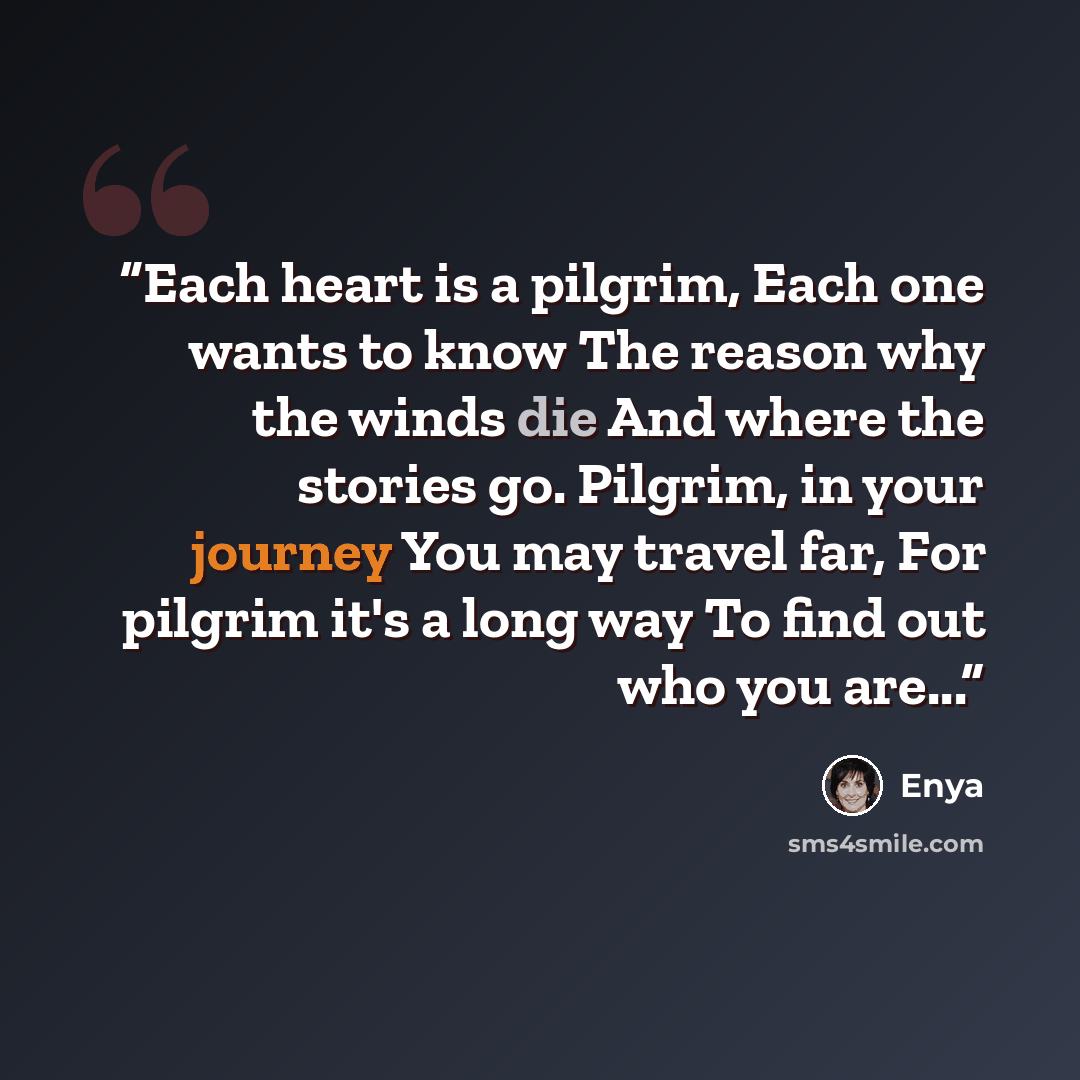 “Each heart is a pilgrim, Each one wants to know The reason why the winds die And where the stories go. Pilgrim, in your journey You may travel far, For pilgrim it's a long way To find out who you are...” quote by Enya