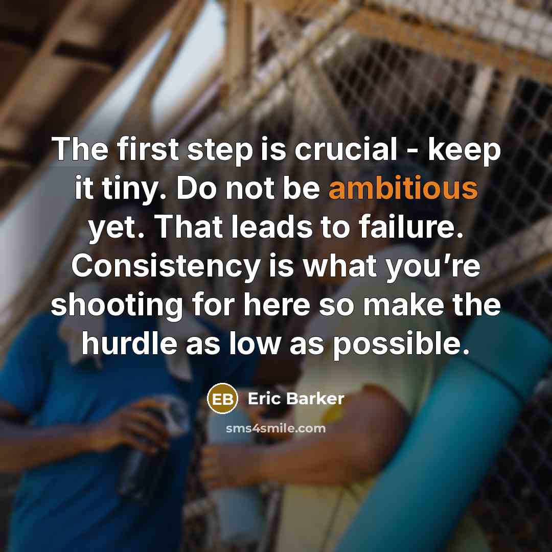 “The first step is crucial - keep it tiny. Do not be ambitious yet. That leads to failure. Consistency is what you’re shooting for here so make the hurdle as low as possible.” quote by Eric Barker