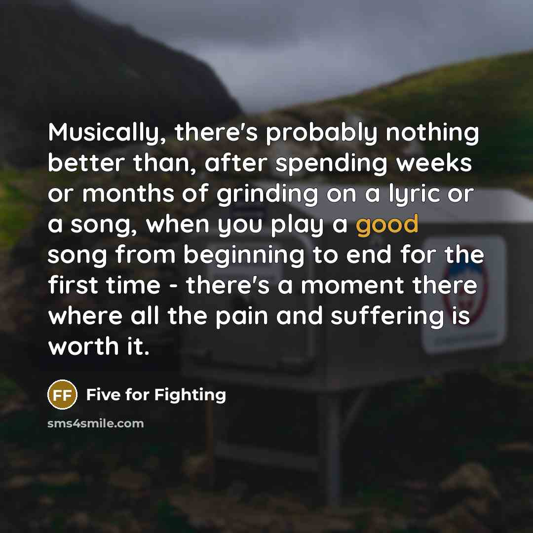 “Musically, there's probably nothing better than, after spending weeks or months of grinding on a lyric or a song, when you play a good song from beginning to end for the first time - there's a moment there where all the pain and suffering is worth it.” quote by Five for Fighting