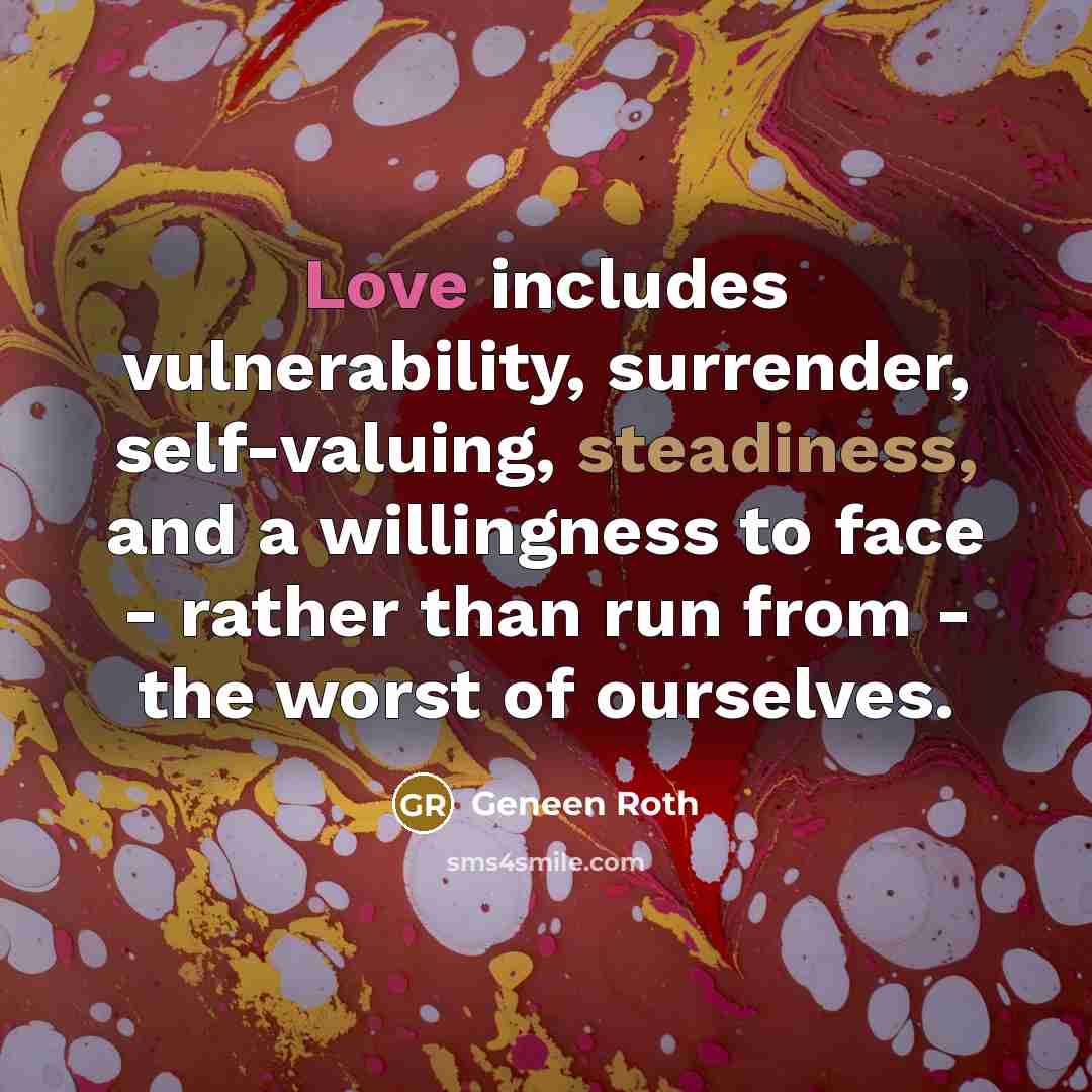 “Love includes vulnerability, surrender, self-valuing, steadiness, and a willingness to face - rather than run from - the worst of ourselves.” quote by Geneen Roth
