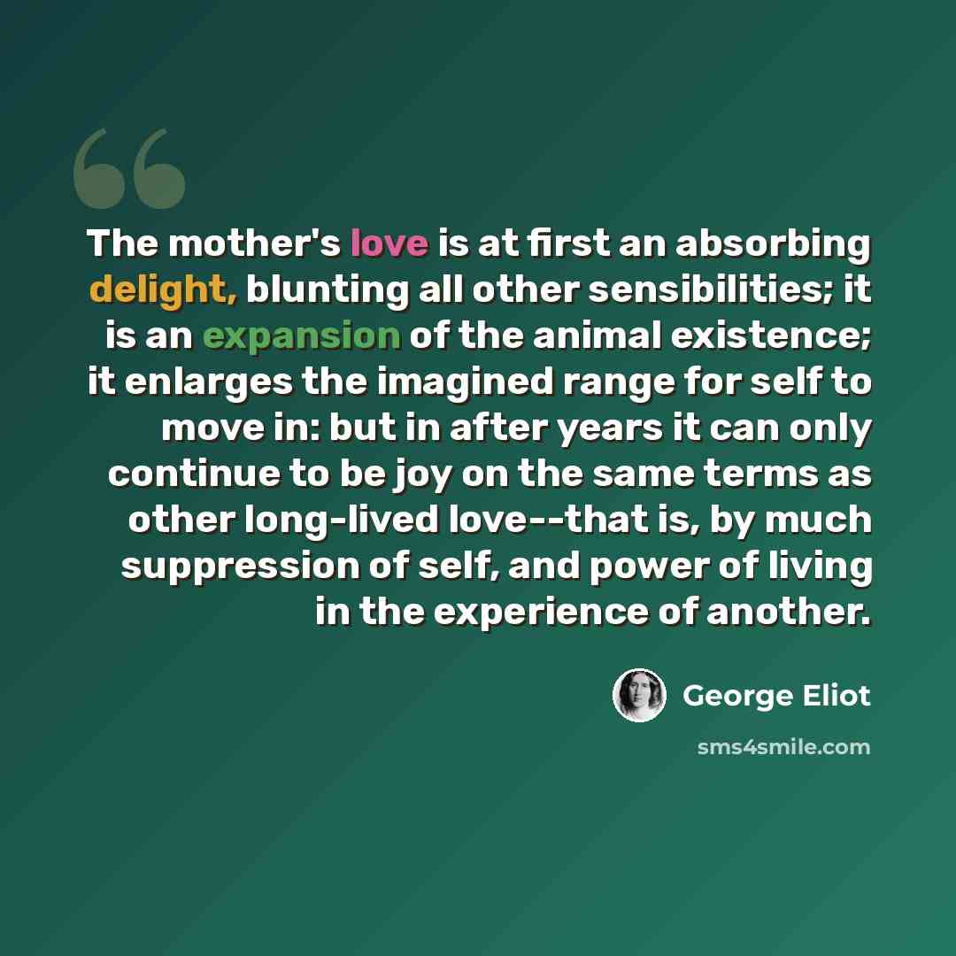 “The mother's love is at first an absorbing delight, blunting all other sensibilities; it is an expansion of the animal existence; it enlarges the imagined range for self to move in: but in after years it can only continue to be joy on the same terms as other long-lived love--that is, by much…” quote by George Eliot
