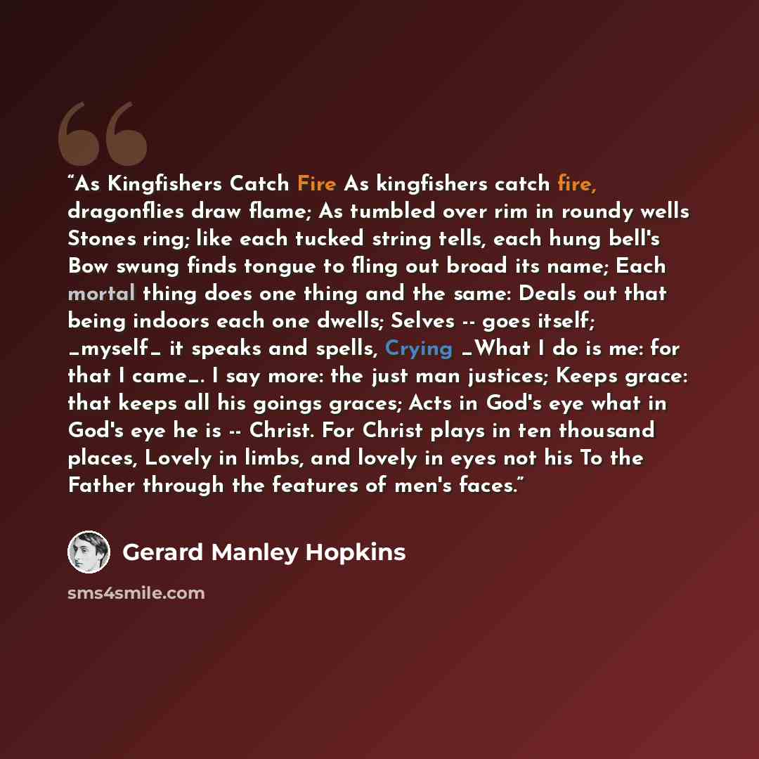 “As Kingfishers Catch Fire As kingfishers catch fire, dragonflies draw flame; As tumbled over rim in roundy wells Stones ring; like each tucked string tells, each hung bell's Bow swung finds tongue to fling out broad its name; Each mortal thing does one thing and the same: Deals out that being…” quote by Gerard Manley Hopkins