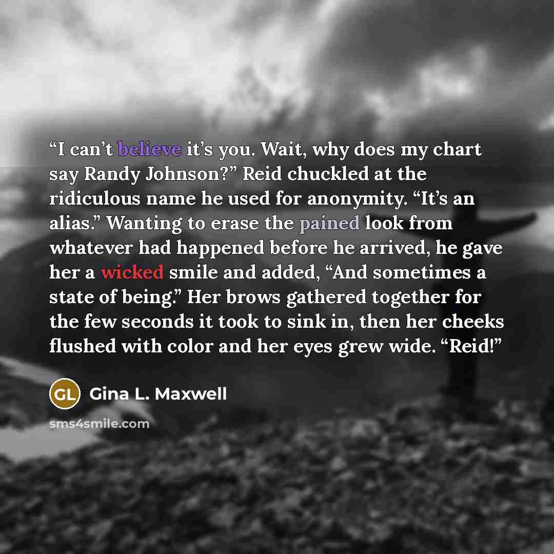 “I can’t believe it’s you. Wait, why does my chart say Randy Johnson?” Reid chuckled at the ridiculous name he used for anonymity. “It’s an alias.” Wanting to erase the pained look from whatever had happened before he arrived, he gave her a wicked smile and added, “And sometimes a state of being.”…” quote by Gina L. Maxwell