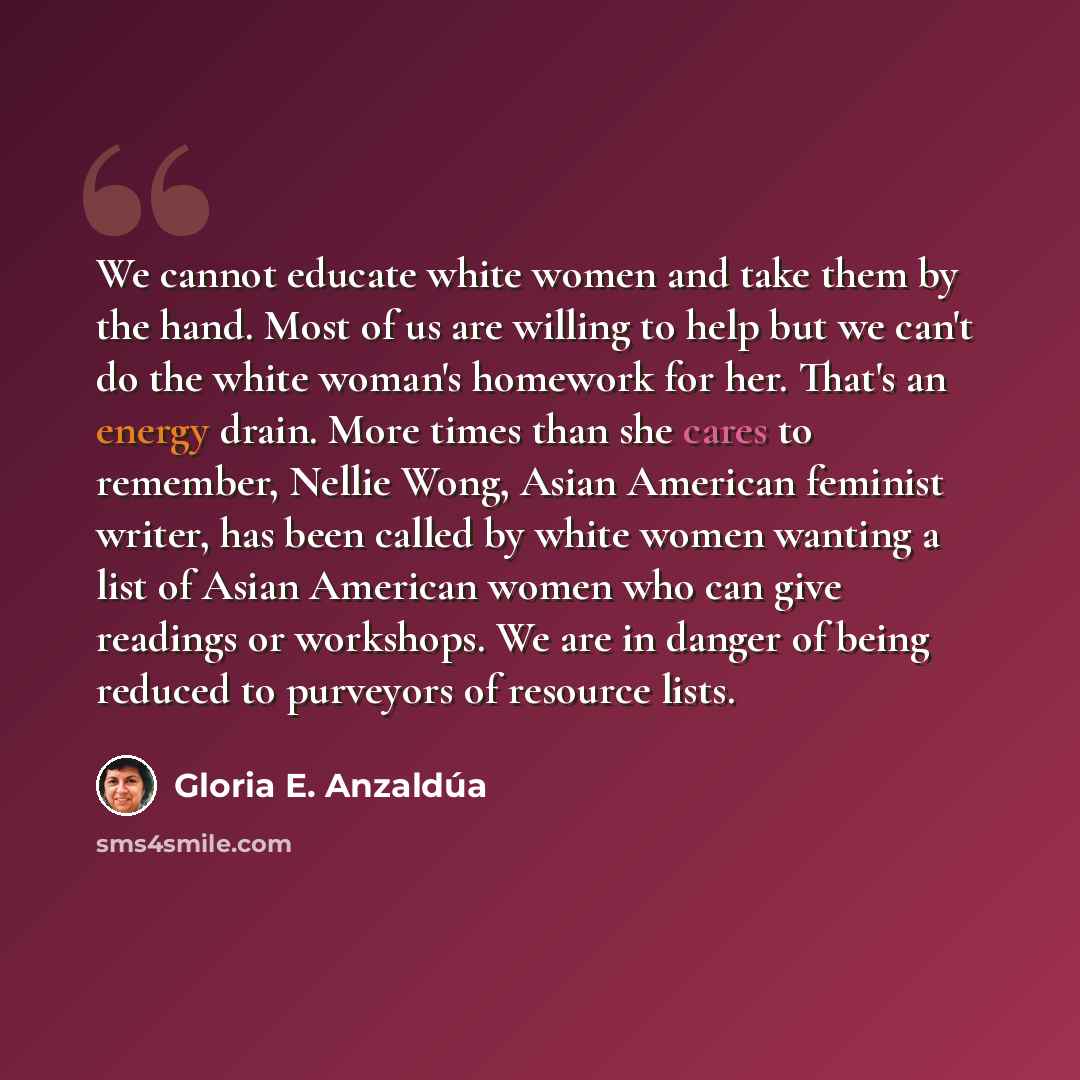 “We cannot educate white women and take them by the hand. Most of us are willing to help but we can't do the white woman's homework for her. That's an energy drain. More times than she cares to remember, Nellie Wong, Asian American feminist writer, has been called by white women wanting a list of…” quote by Gloria E. Anzaldúa