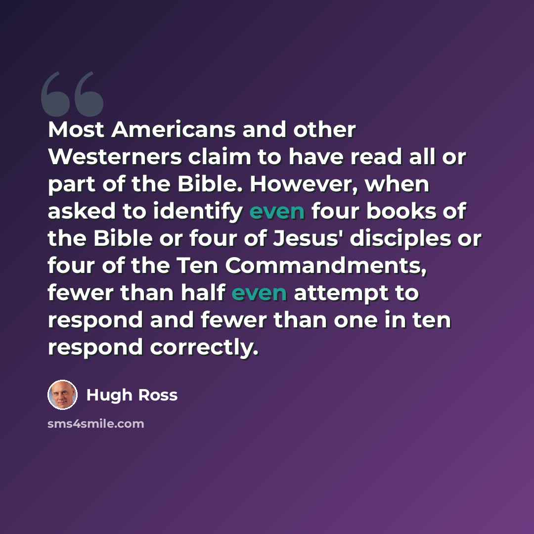 “Most Americans and other Westerners claim to have read all or part of the Bible. However, when asked to identify even four books of the Bible or four of Jesus' disciples or four of the Ten Commandments, fewer than half even attempt to respond and fewer than one in ten respond correctly.” quote by Hugh Ross
