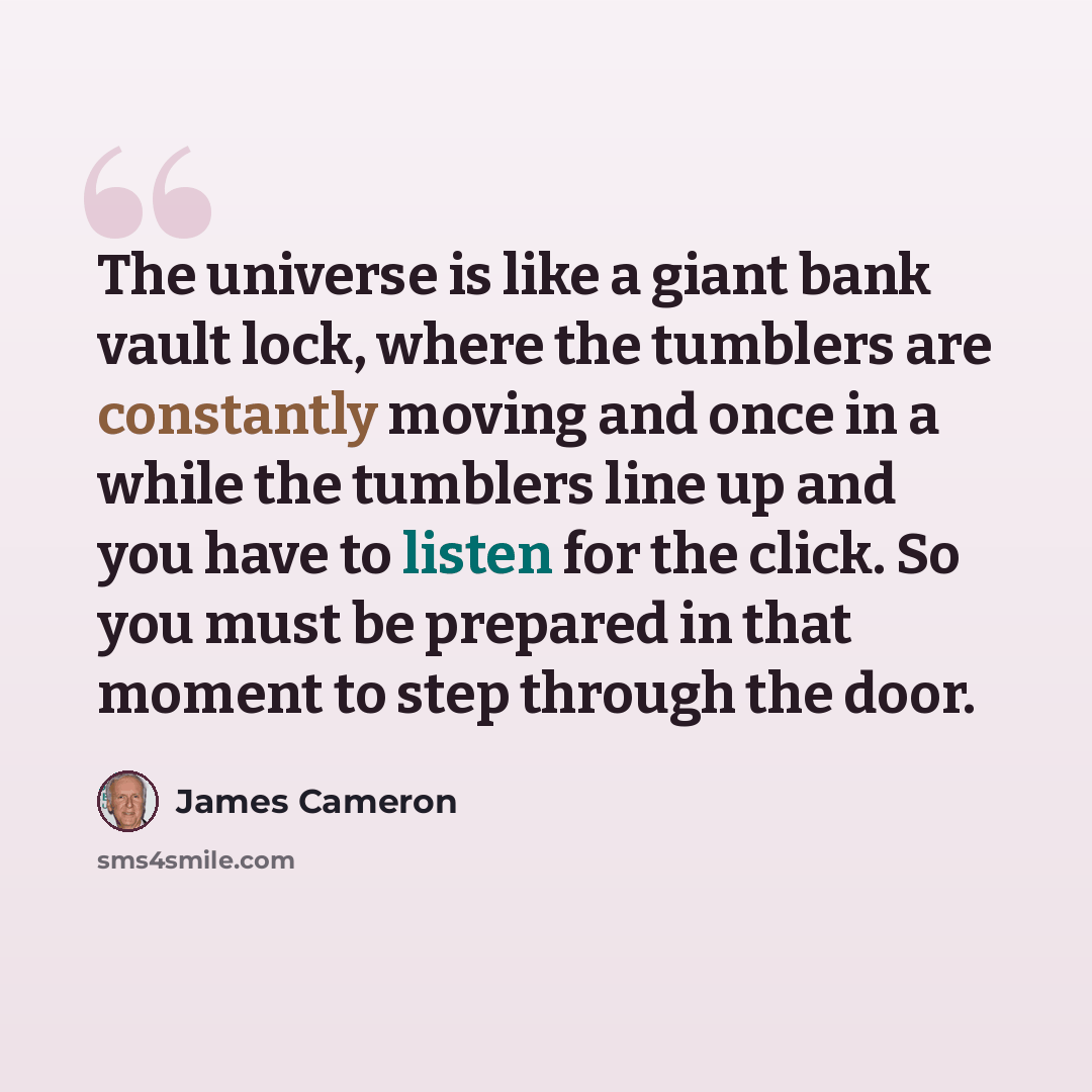 “The universe is like a giant bank vault lock, where the tumblers are constantly moving and once in a while the tumblers line up and you have to listen for the click. So you must be prepared in that moment to step through the door.” quote by James Cameron