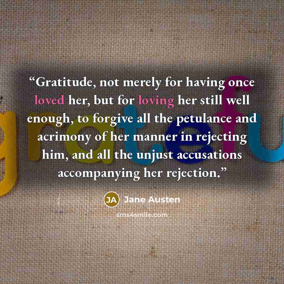 “Gratitude, not merely for having once loved her, but for loving her still well enough, to forgive all the petulance and acrimony of her manner in rejecting him, and all the unjust accusations accompanying her rejection.” quote by Jane Austen