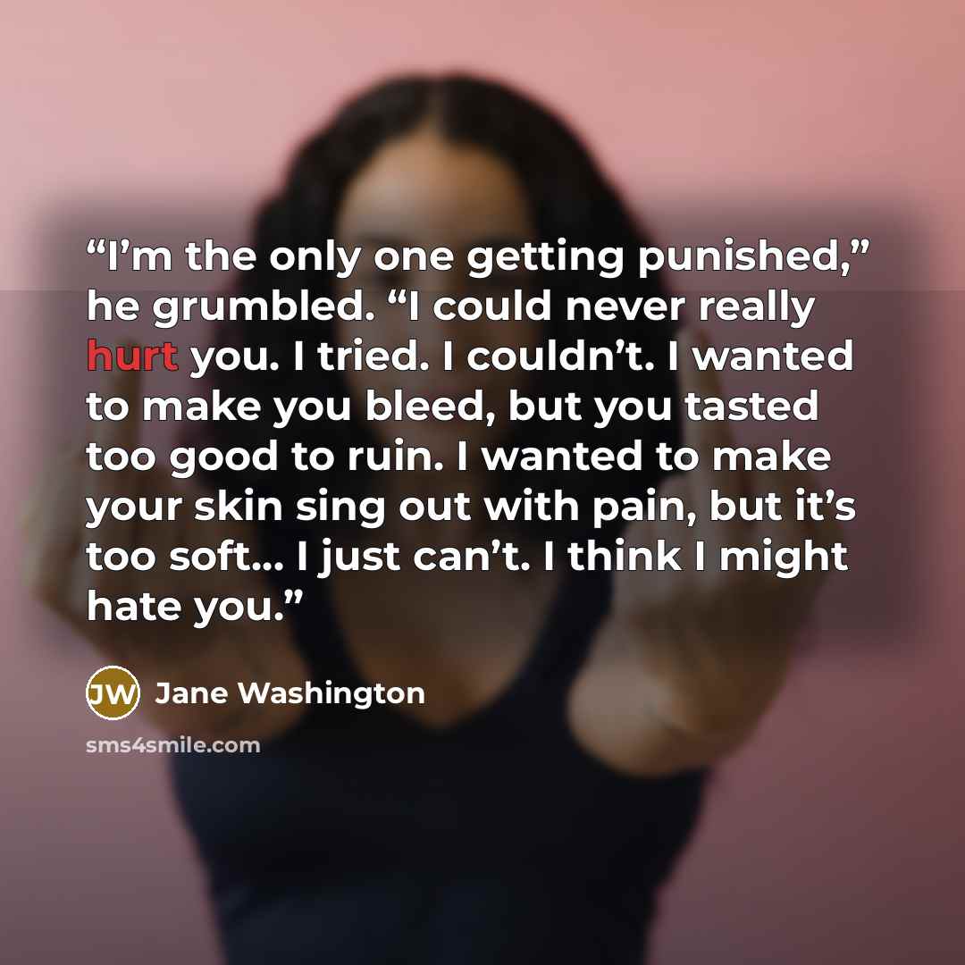 “I’m the only one getting punished,” he grumbled. “I could never really hurt you. I tried. I couldn’t. I wanted to make you bleed, but you tasted too good to ruin. I wanted to make your skin sing out with pain, but it’s too soft… I just can’t. I think I might hate you.” quote by Jane Washington