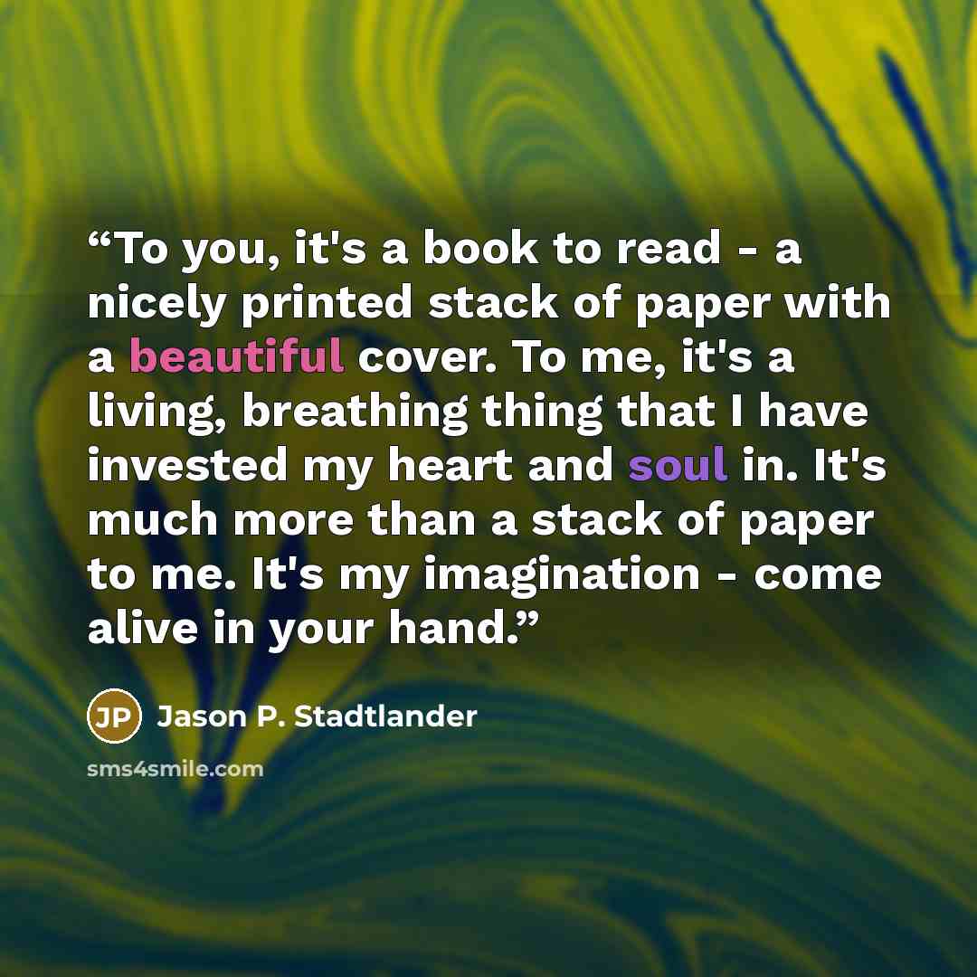 “To you, it's a book to read - a nicely printed stack of paper with a beautiful cover. To me, it's a living, breathing thing that I have invested my heart and soul in. It's much more than a stack of paper to me. It's my imagination - come alive in your hand.” quote by Jason P. Stadtlander