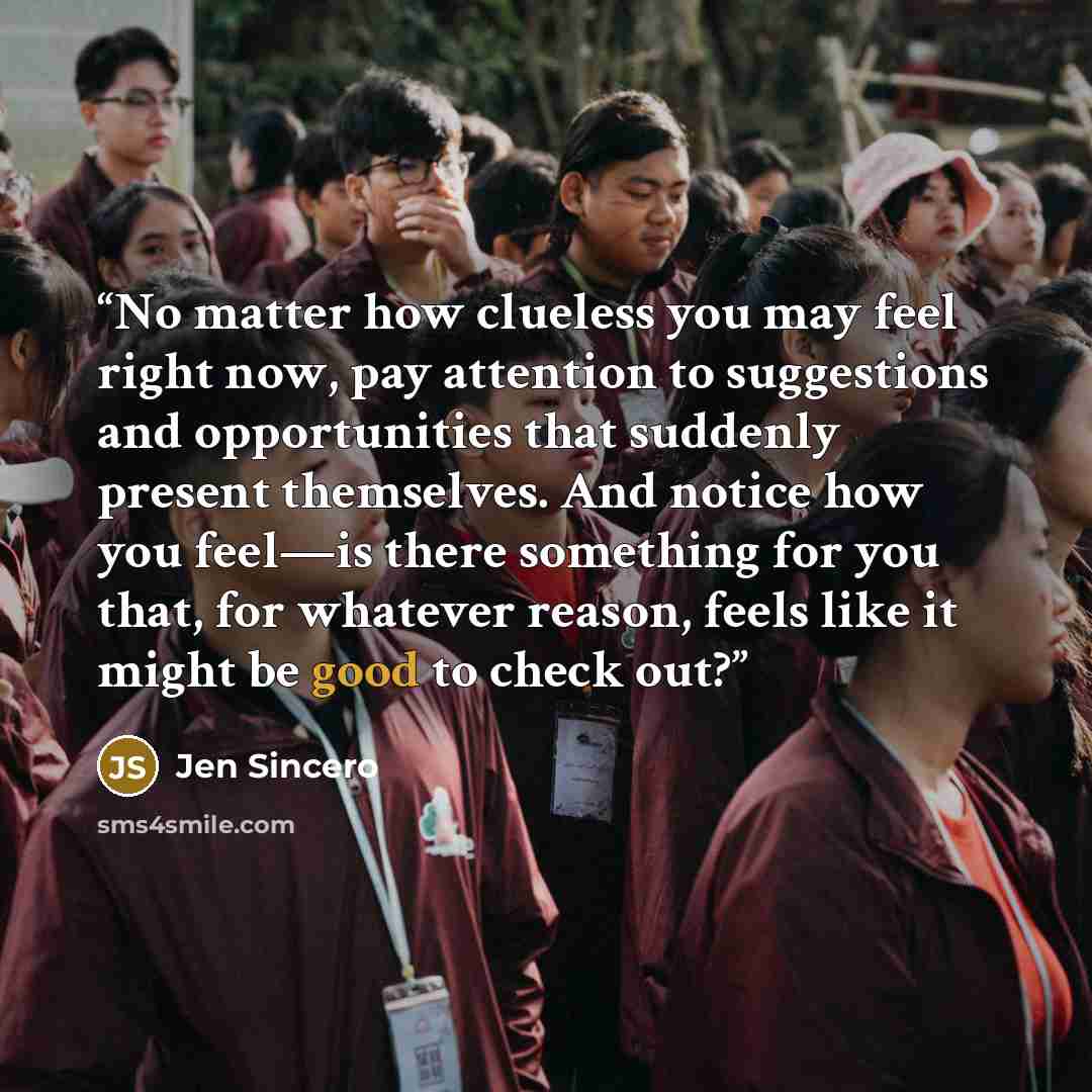 “No matter how clueless you may feel right now, pay attention to suggestions and opportunities that suddenly present themselves. And notice how you feel—is there something for you that, for whatever reason, feels like it might be good to check out?” quote by Jen Sincero