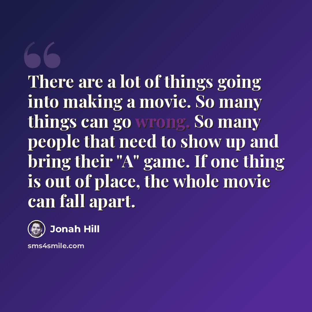 “There are a lot of things going into making a movie. So many things can go wrong. So many people that need to show up and bring their "A" game. If one thing is out of place, the whole movie can fall apart.” quote by Jonah Hill