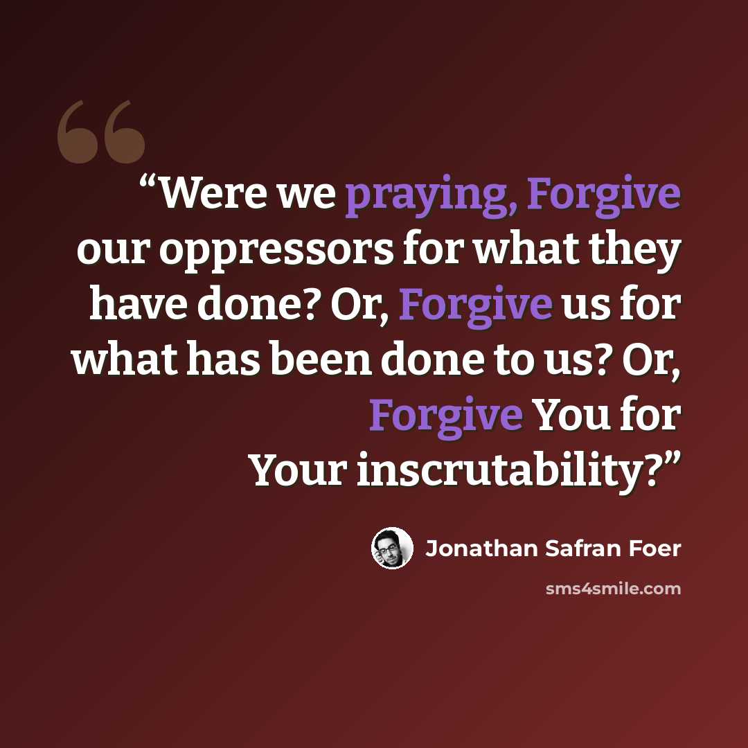 “Were we praying, Forgive our oppressors for what they have done? Or, Forgive us for what has been done to us? Or, Forgive You for Your inscrutability?” quote by Jonathan Safran Foer