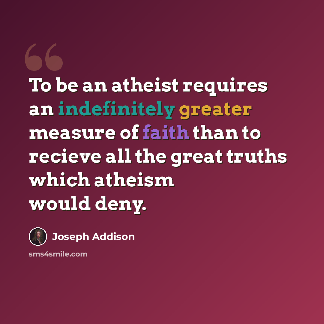 “To be an atheist requires an indefinitely greater measure of faith than to recieve all the great truths which atheism would deny.” quote by Joseph Addison