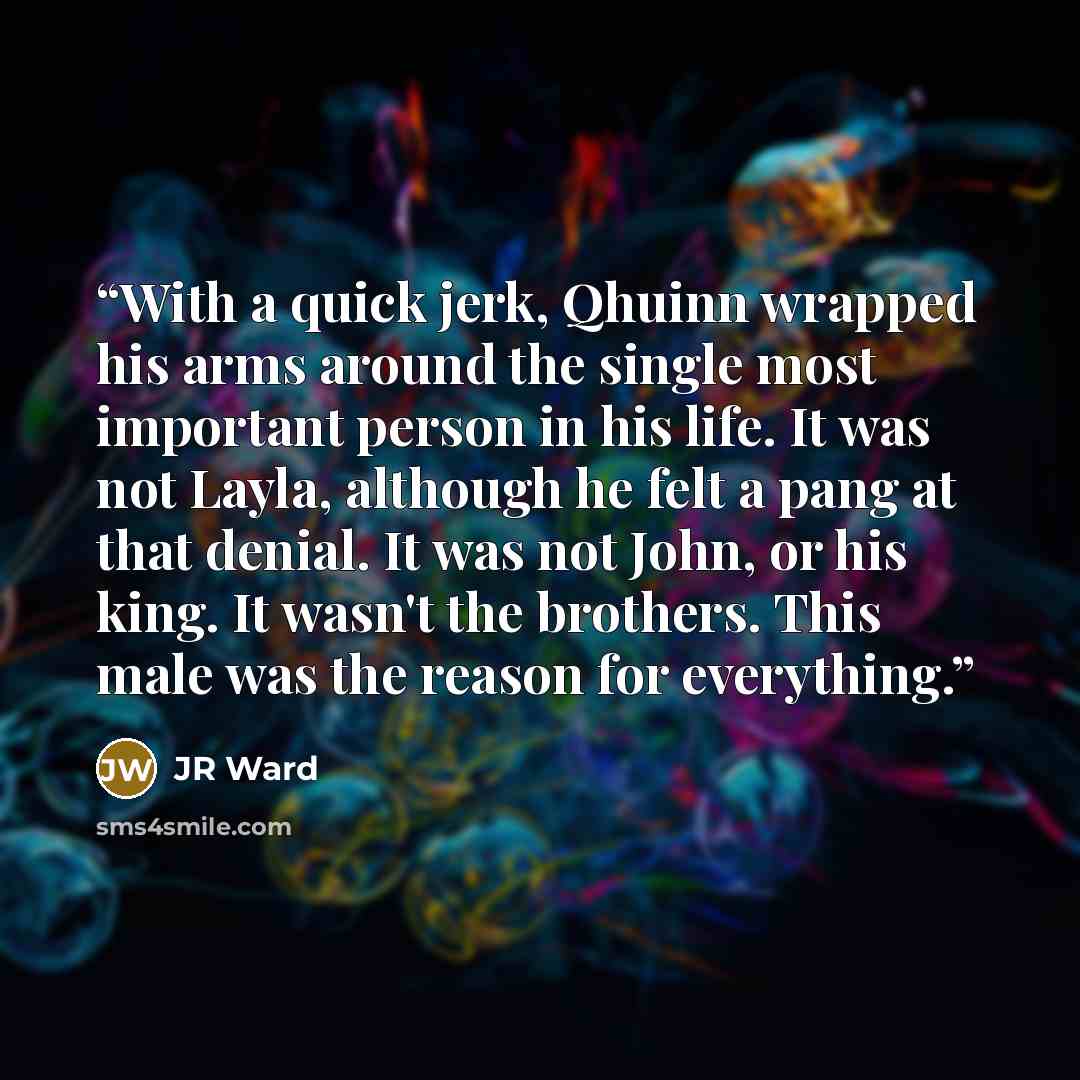 “With a quick jerk, Qhuinn wrapped his arms around the single most important person in his life. It was not Layla, although he felt a pang at that denial. It was not John, or his king. It wasn't the brothers. This male was the reason for everything.” quote by jr ward