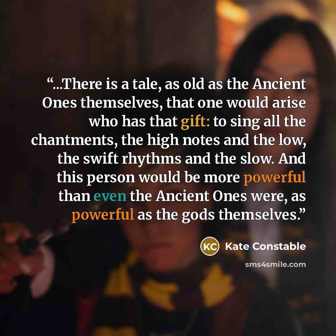 “...There is a tale, as old as the Ancient Ones themselves, that one would arise who has that gift: to sing all the chantments, the high notes and the low, the swift rhythms and the slow. And this person would be more powerful than even the Ancient Ones were, as powerful as the gods themselves.” quote by Kate Constable