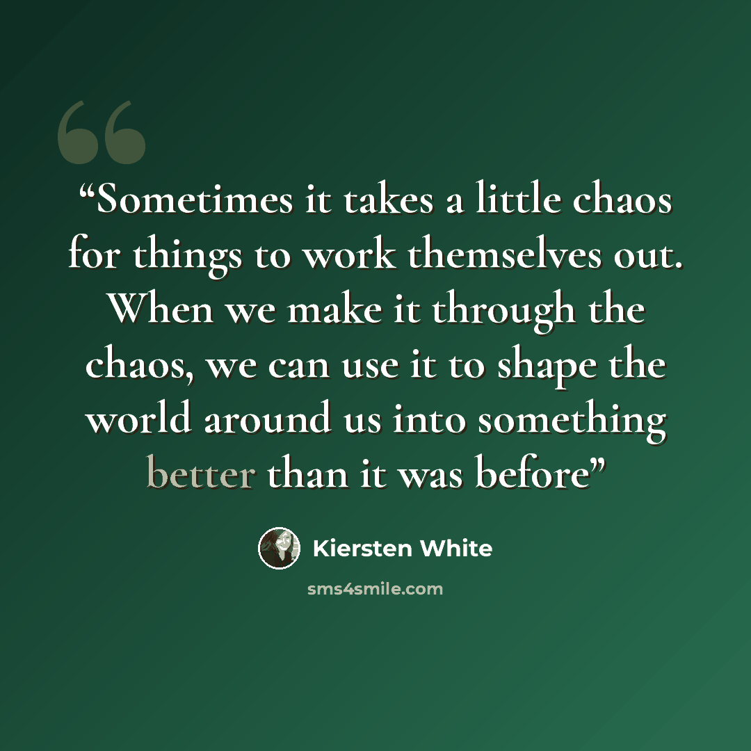 “Sometimes it takes a little chaos for things to work themselves out. When we make it through the chaos, we can use it to shape the world around us into something better than it was before” quote by Kiersten White