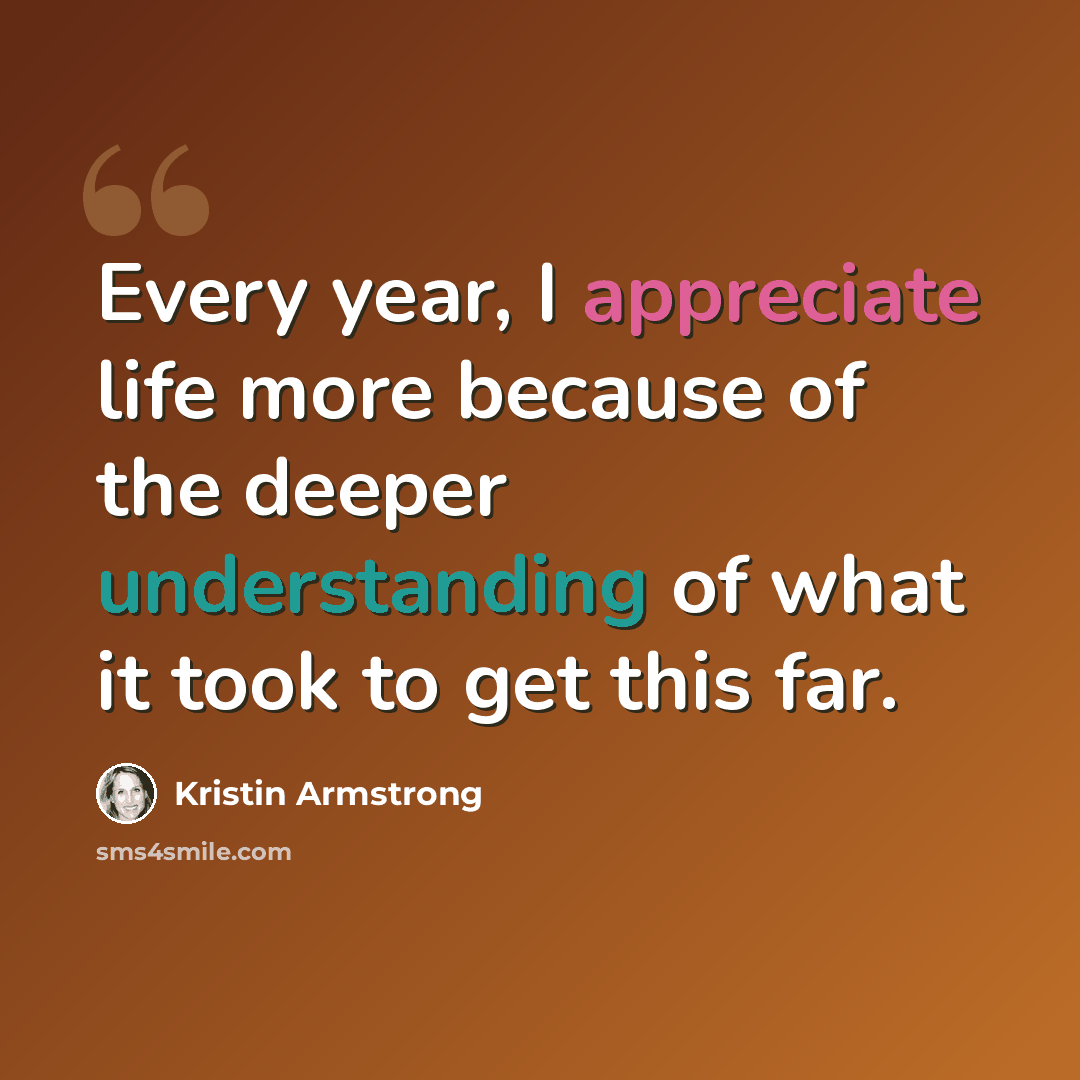“Every year, I appreciate life more because of the deeper understanding of what it took to get this far.” quote by Kristin Armstrong