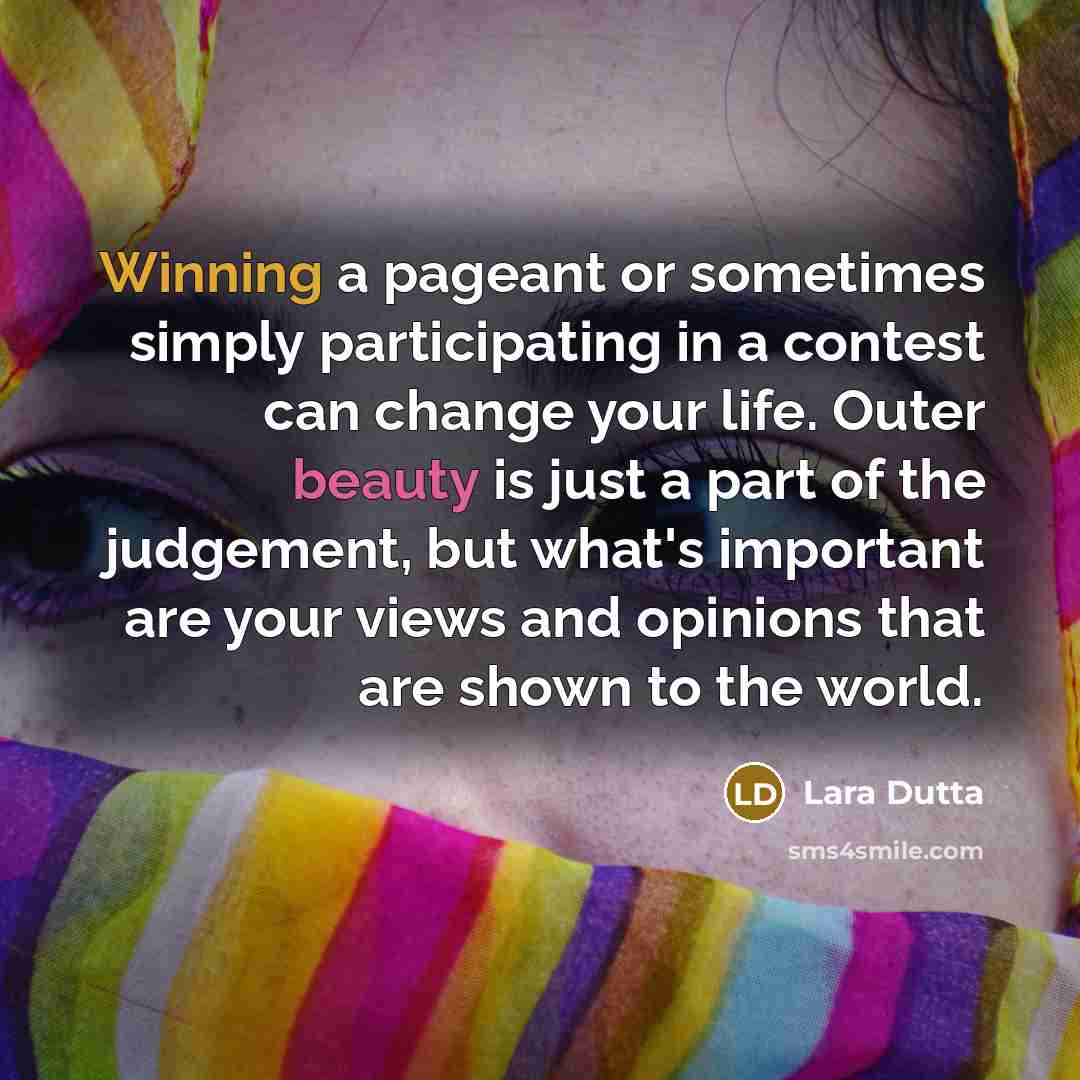“Winning a pageant or sometimes simply participating in a contest can change your life. Outer beauty is just a part of the judgement, but what's important are your views and opinions that are shown to the world.” quote by Lara Dutta