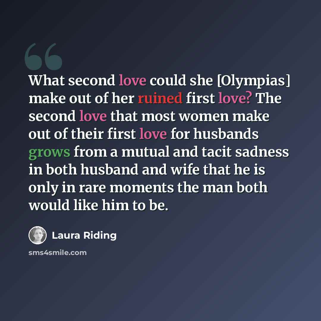 “What second love could she [Olympias] make out of her ruined first love? The second love that most women make out of their first love for husbands grows from a mutual and tacit sadness in both husband and wife that he is only in rare moments the man both would like him to be.” quote by Laura Riding