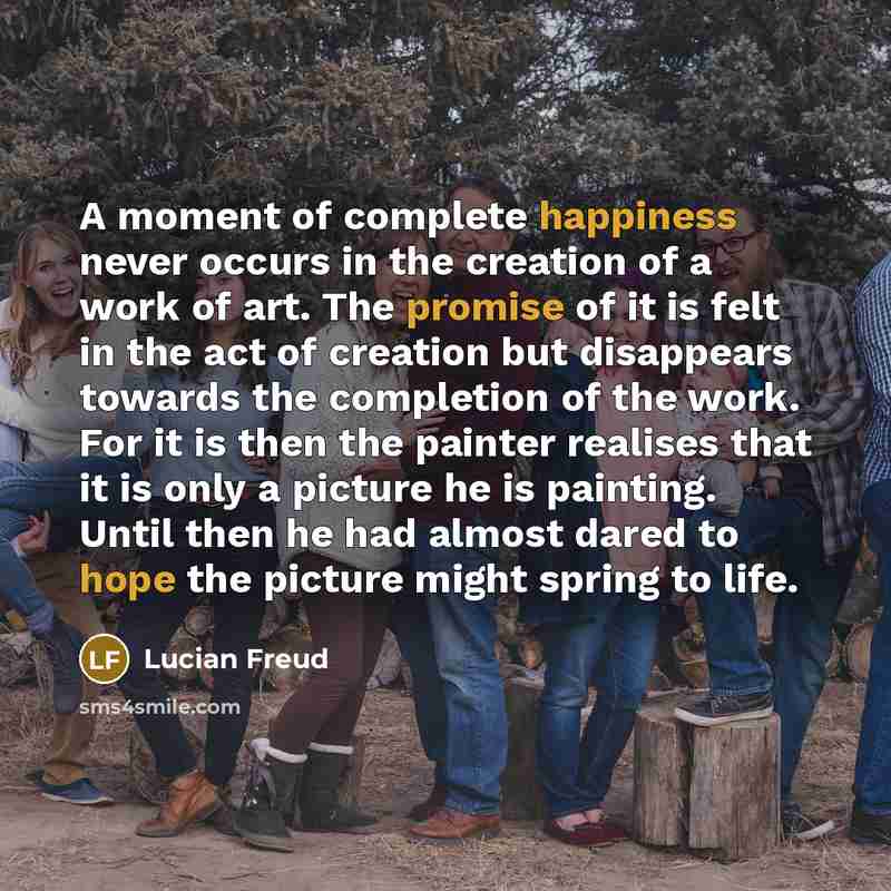 “A moment of complete happiness never occurs in the creation of a work of art. The promise of it is felt in the act of creation but disappears towards the completion of the work. For it is then the painter realises that it is only a picture he is painting. Until then he had almost dared to hope the…” quote by Lucian Freud