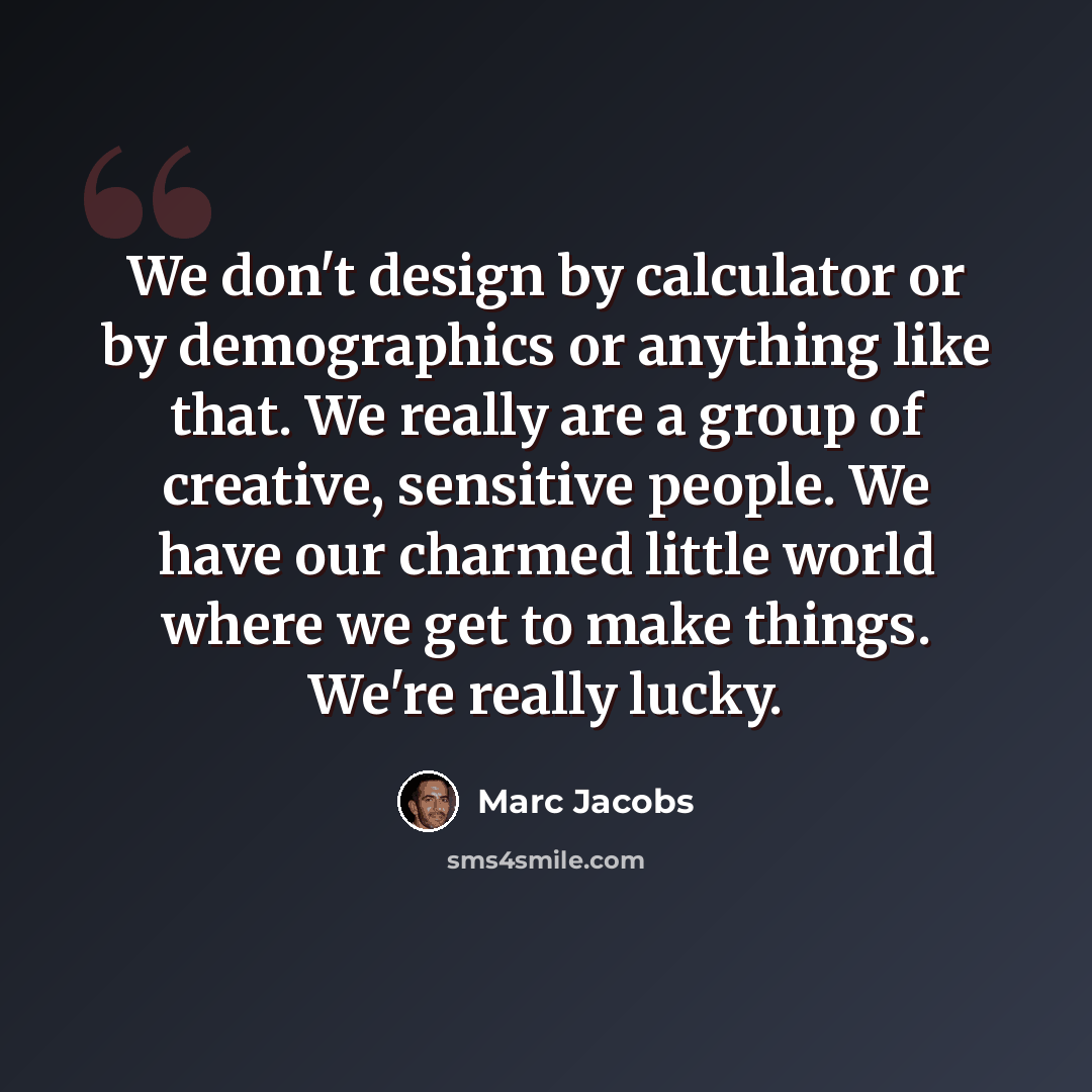 “We don't design by calculator or by demographics or anything like that. We really are a group of creative, sensitive people. We have our charmed little world where we get to make things. We're really lucky.” quote by Marc Jacobs