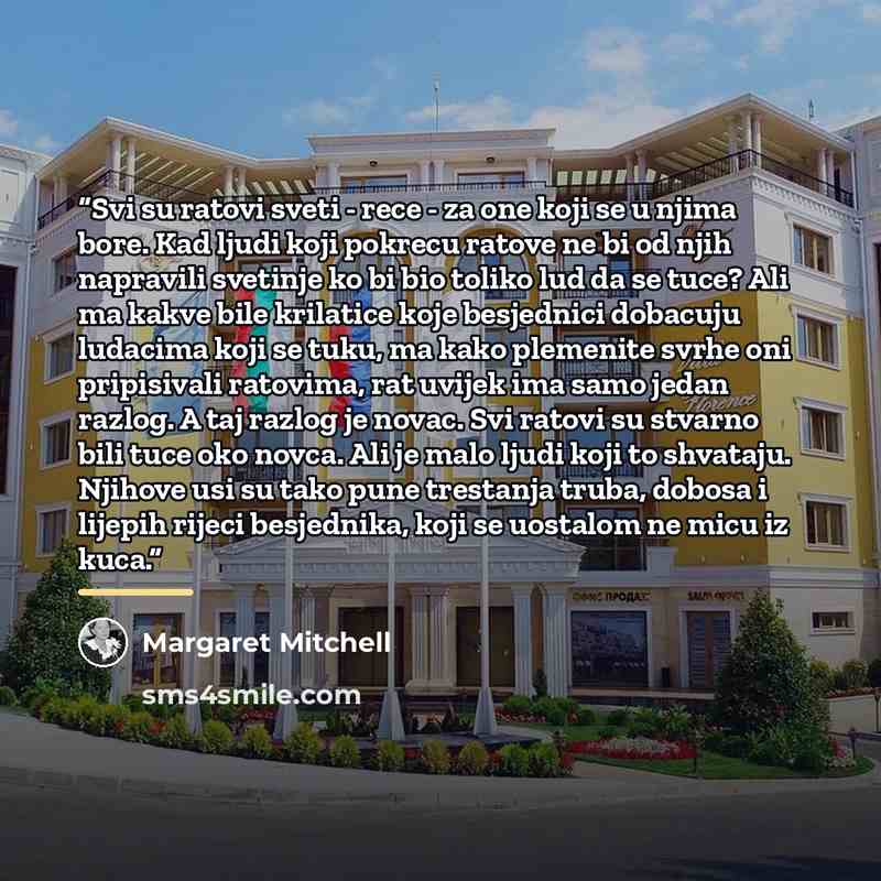 “Svi su ratovi sveti - rece - za one koji se u njima bore. Kad ljudi koji pokrecu ratove ne bi od njih napravili svetinje ko bi bio toliko lud da se tuce? Ali ma kakve bile krilatice koje besjednici dobacuju ludacima koji se tuku, ma kako plemenite svrhe oni pripisivali ratovima, rat uvijek ima…” quote by Margaret Mitchell