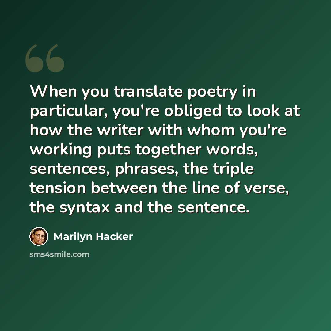 “When you translate poetry in particular, you're obliged to look at how the writer with whom you're working puts together words, sentences, phrases, the triple tension between the line of verse, the syntax and the sentence.” quote by Marilyn Hacker