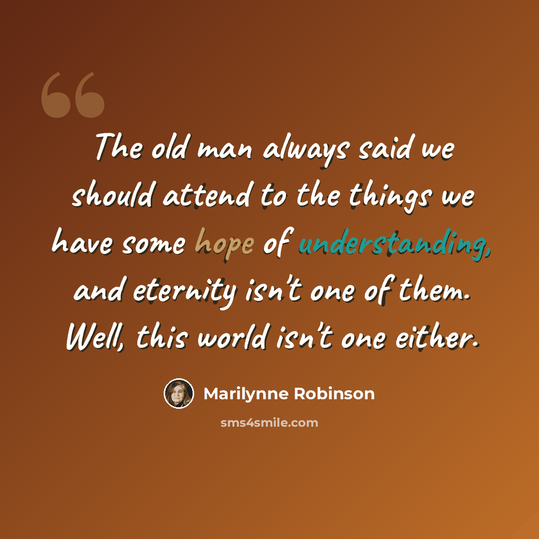 “The old man always said we should attend to the things we have some hope of understanding, and eternity isn't one of them. Well, this world isn't one either.” quote by Marilynne Robinson