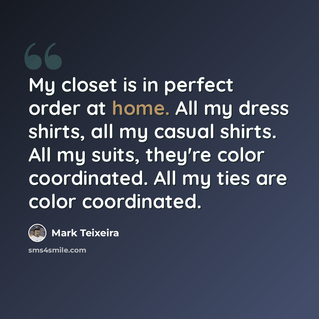 “My closet is in perfect order at home. All my dress shirts, all my casual shirts. All my suits, they're color coordinated. All my ties are color coordinated.” quote by Mark Teixeira