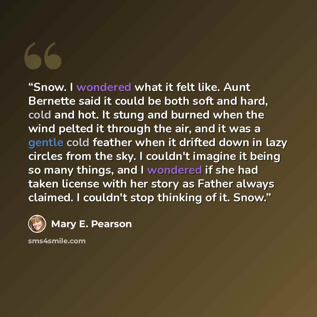 “Snow. I wondered what it felt like. Aunt Bernette said it could be both soft and hard, cold and hot. It stung and burned when the wind pelted it through the air, and it was a gentle cold feather when it drifted down in lazy circles from the sky. I couldn't imagine it being so many things, and I…” quote by Mary E. Pearson