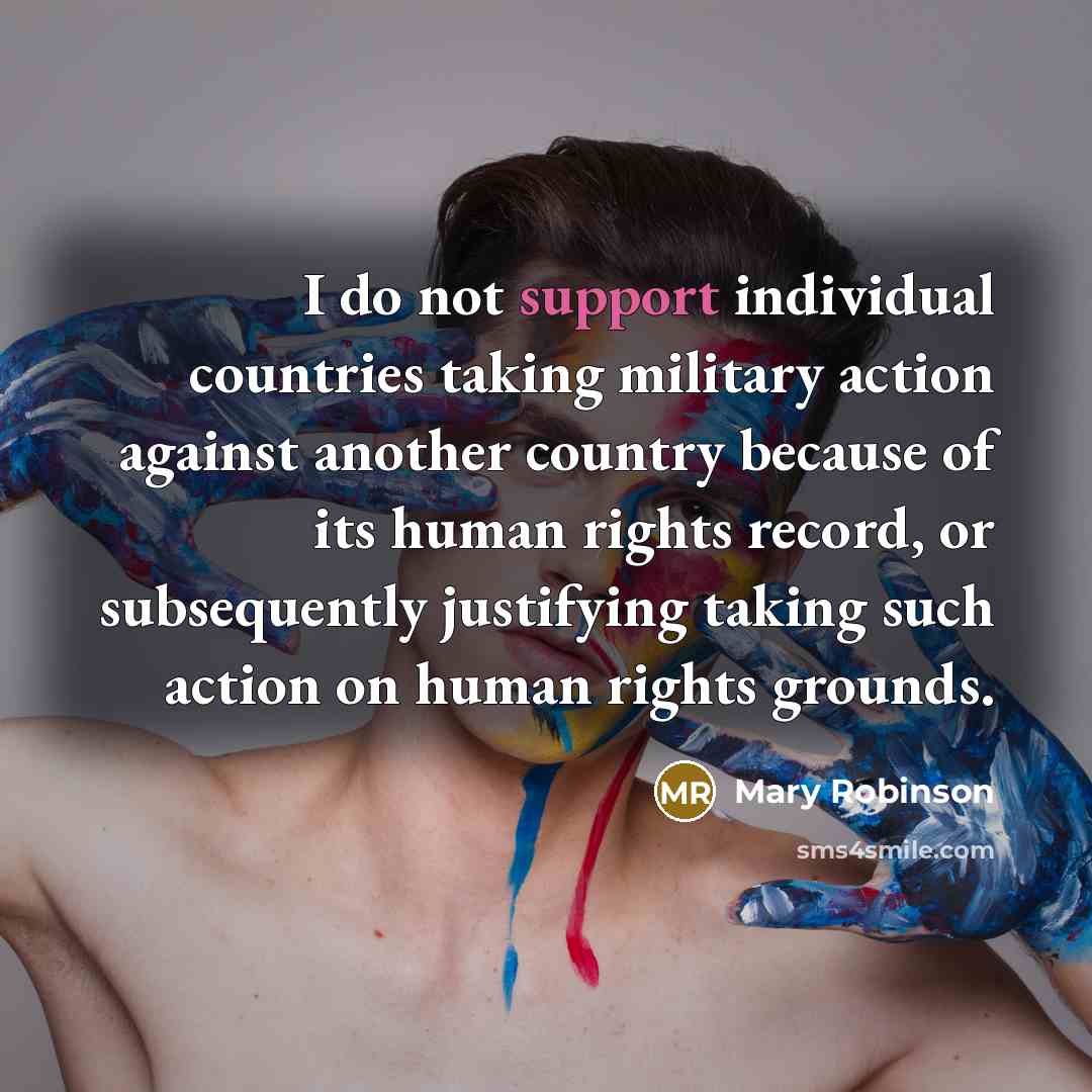 “I do not support individual countries taking military action against another country because of its human rights record, or subsequently justifying taking such action on human rights grounds.” quote by Mary Robinson