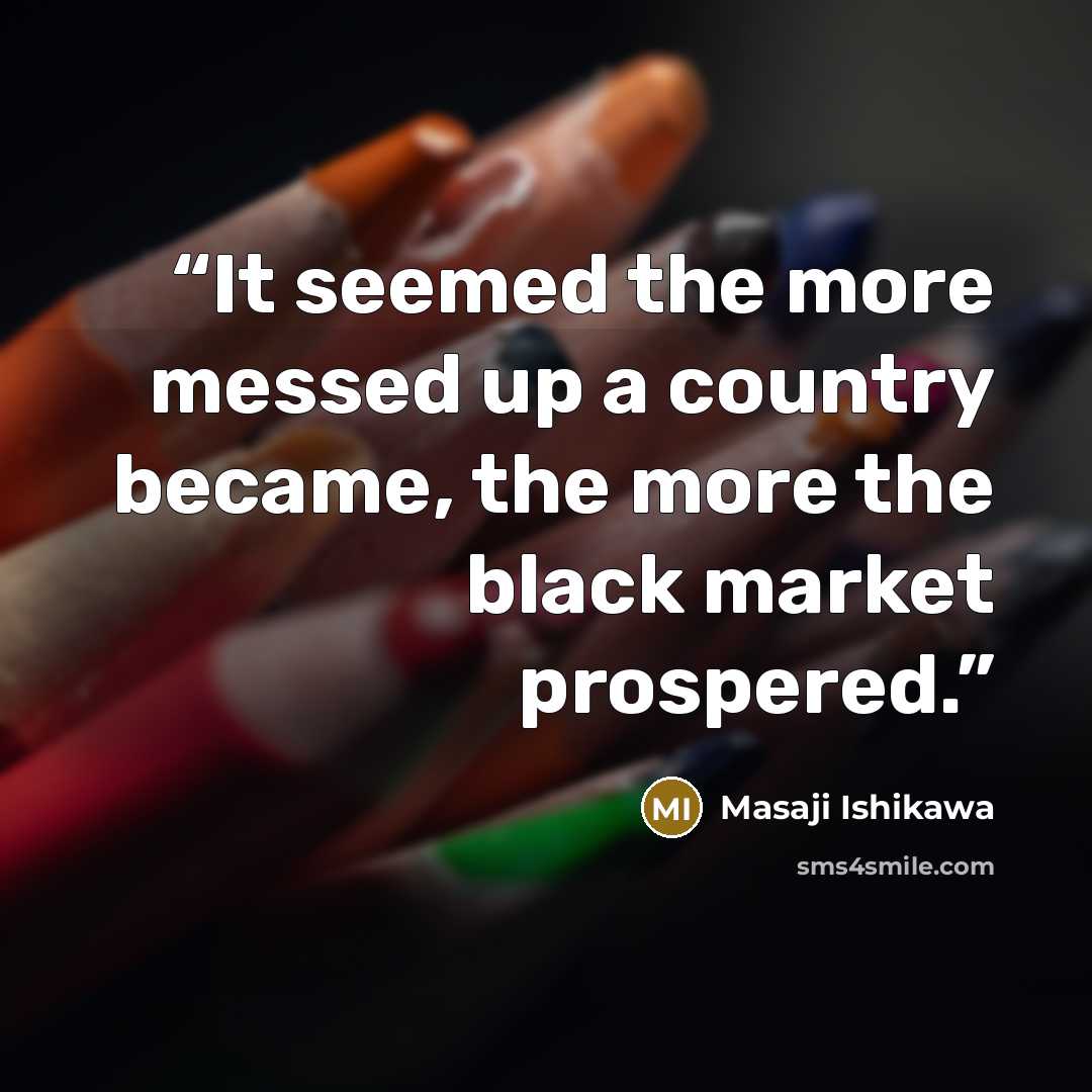 “It seemed the more messed up a country became, the more the black market prospered.” quote by Masaji Ishikawa