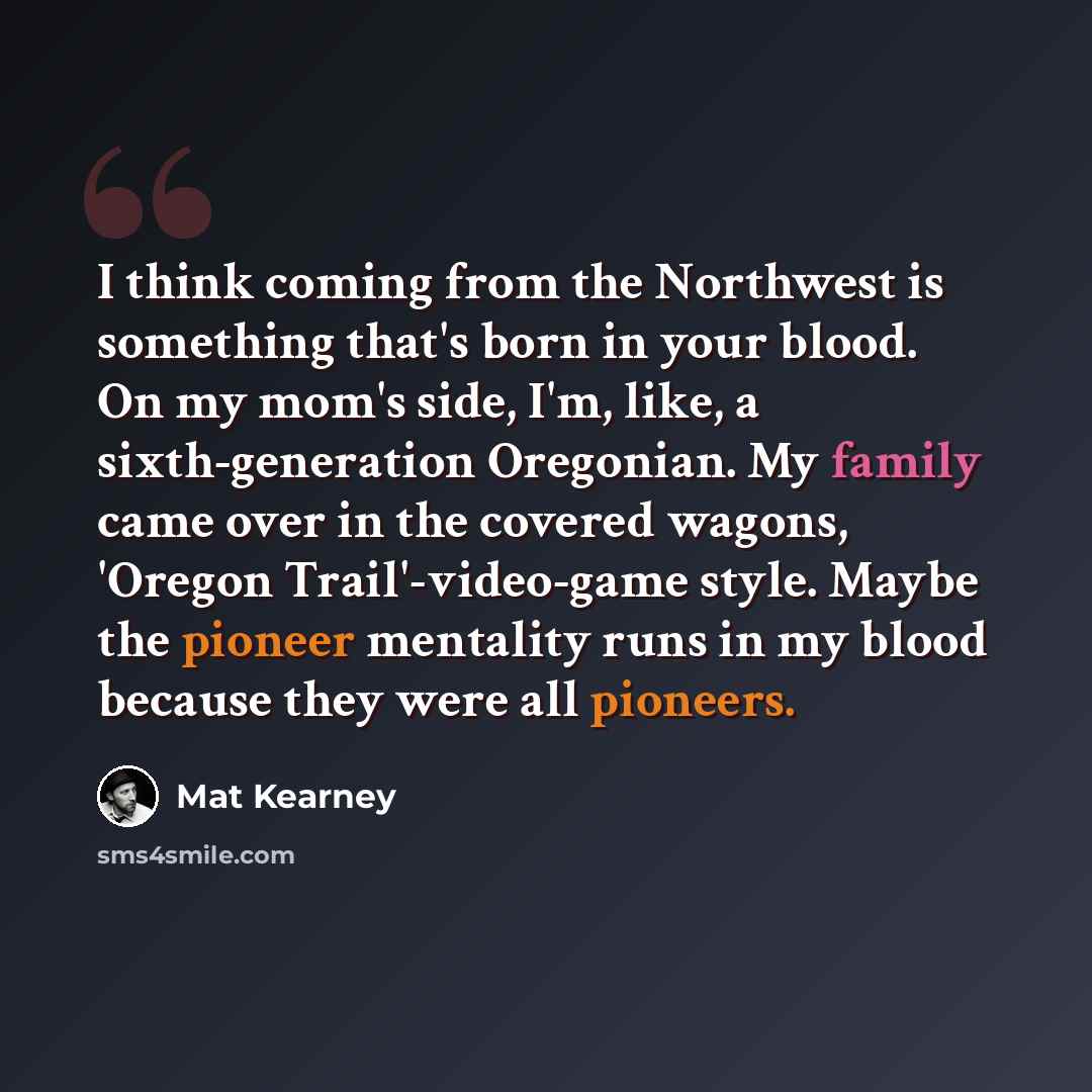 “I think coming from the Northwest is something that's born in your blood. On my mom's side, I'm, like, a sixth-generation Oregonian. My family came over in the covered wagons, 'Oregon Trail'-video-game style. Maybe the pioneer mentality runs in my blood because they were all pioneers.” quote by Mat Kearney
