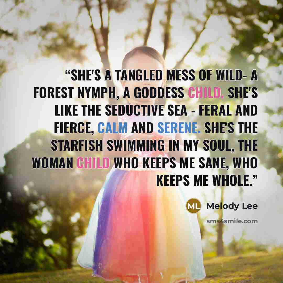 “She's a tangled mess of wild- a forest nymph, a goddess child. She's like the seductive sea - feral and fierce, calm and serene. She's the starfish swimming in my soul, the woman child who keeps me sane, who keeps me whole.” quote by Melody Lee