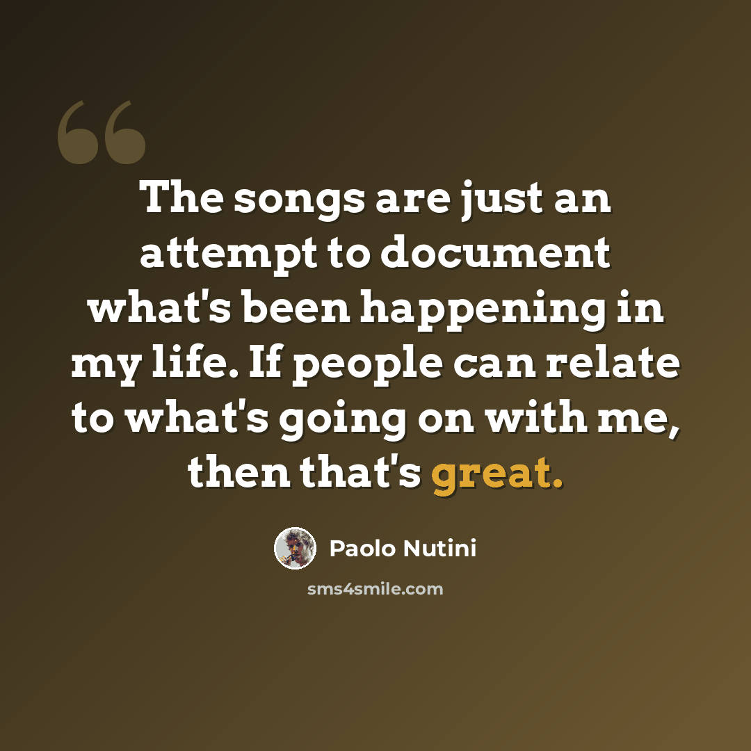 “The songs are just an attempt to document what's been happening in my life. If people can relate to what's going on with me, then that's great.” quote by Paolo Nutini