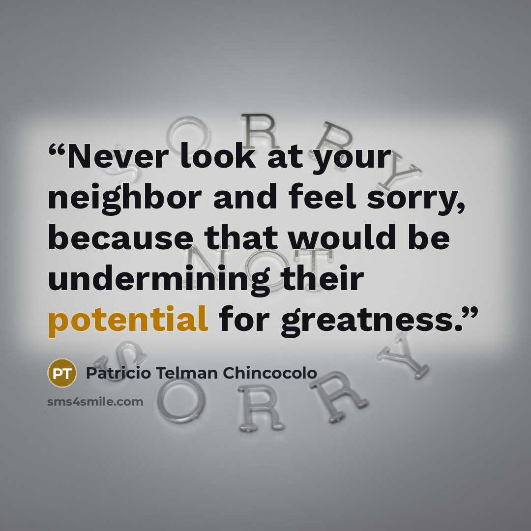 “Never look at your neighbor and feel sorry, because that would be undermining their potential for greatness.” quote by Patricio Telman Chincocolo