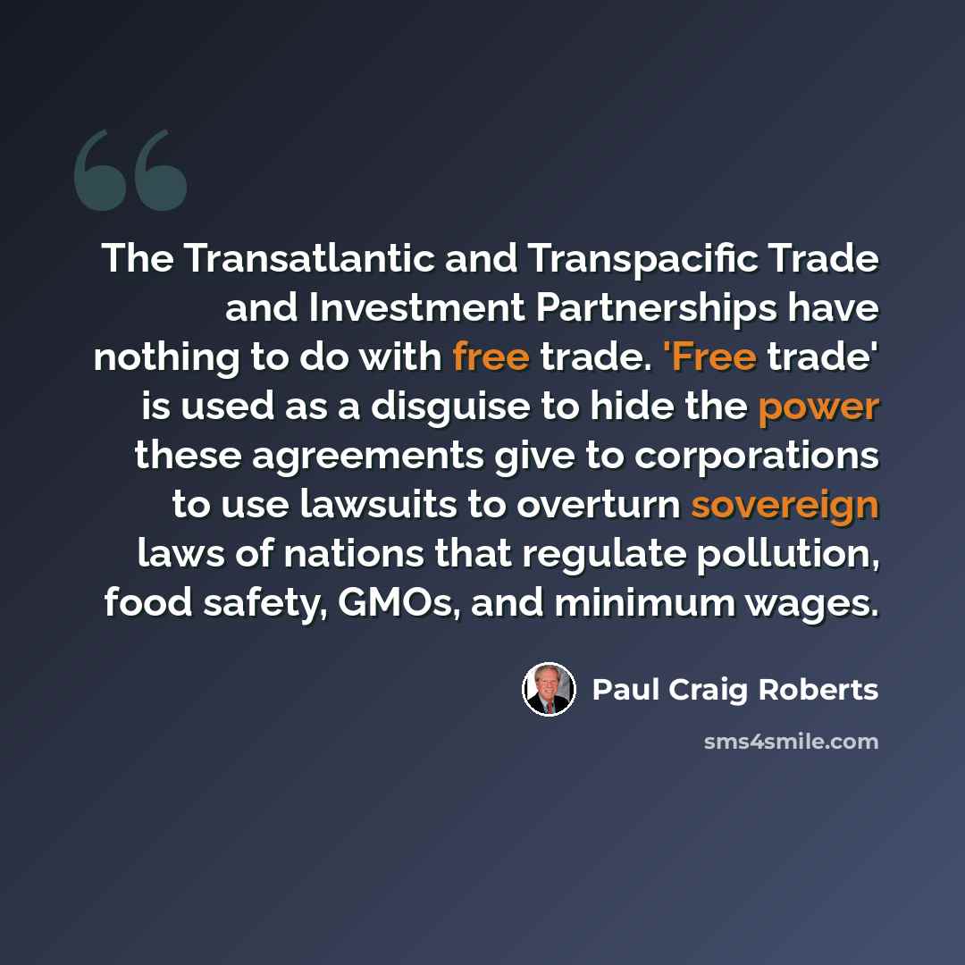 “The Transatlantic and Transpacific Trade and Investment Partnerships have nothing to do with free trade. 'Free trade' is used as a disguise to hide the power these agreements give to corporations to use lawsuits to overturn sovereign laws of nations that regulate pollution, food safety, GMOs, and…” quote by Paul Craig Roberts