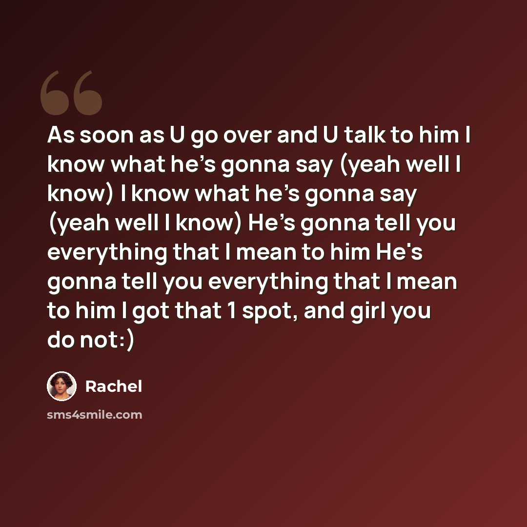 “As soon as U go over and U talk to him I know what he's gonna say (yeah well I know) I know what he's gonna say (yeah well I know) He's gonna tell you everything that I mean to him He's gonna tell you everything that I mean to him I got that 1 spot, and girl you do not:)” quote by Rachel