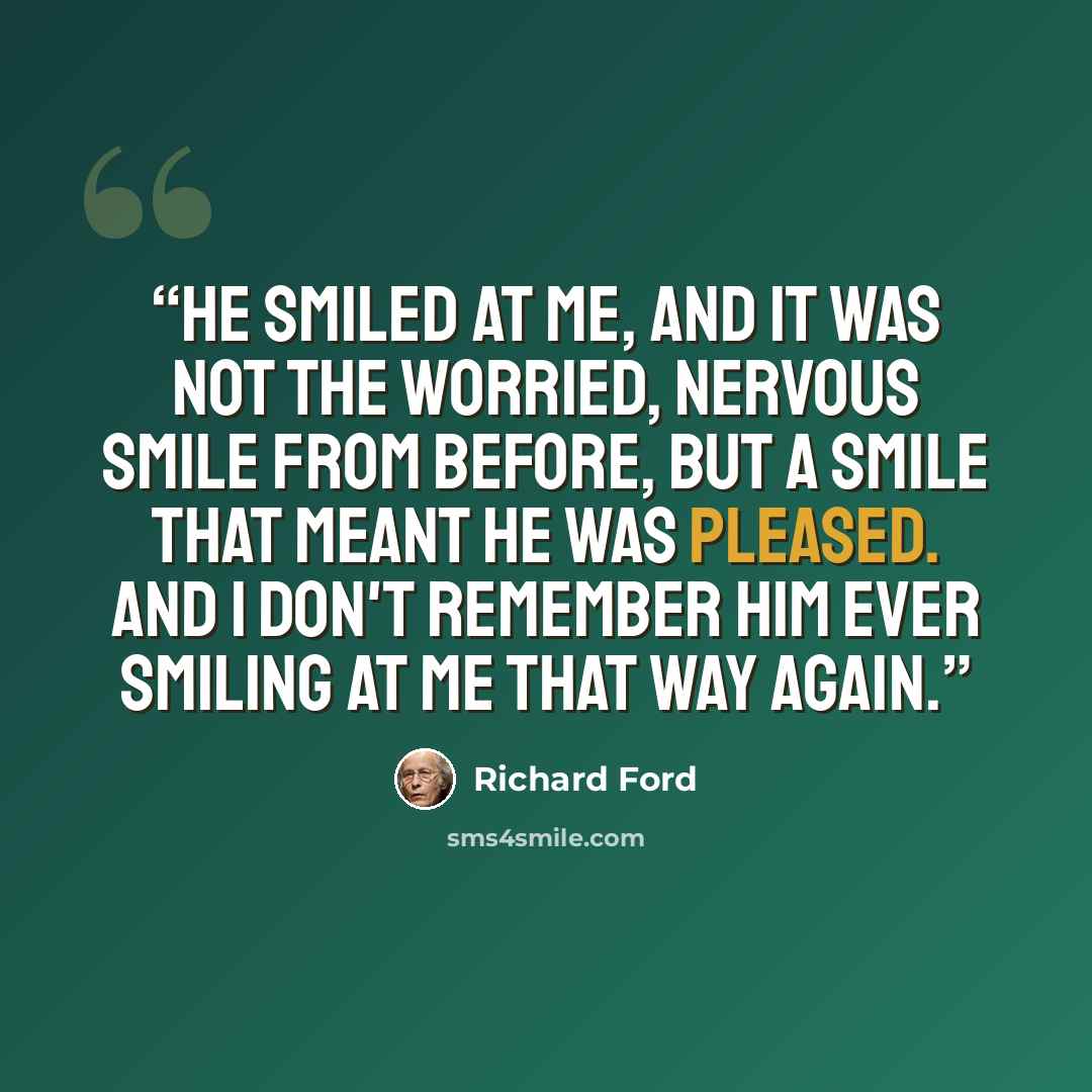 “He smiled at me, and it was not the worried, nervous smile from before, but a smile that meant he was pleased. And I don't remember him ever smiling at me that way again.” quote by Richard Ford